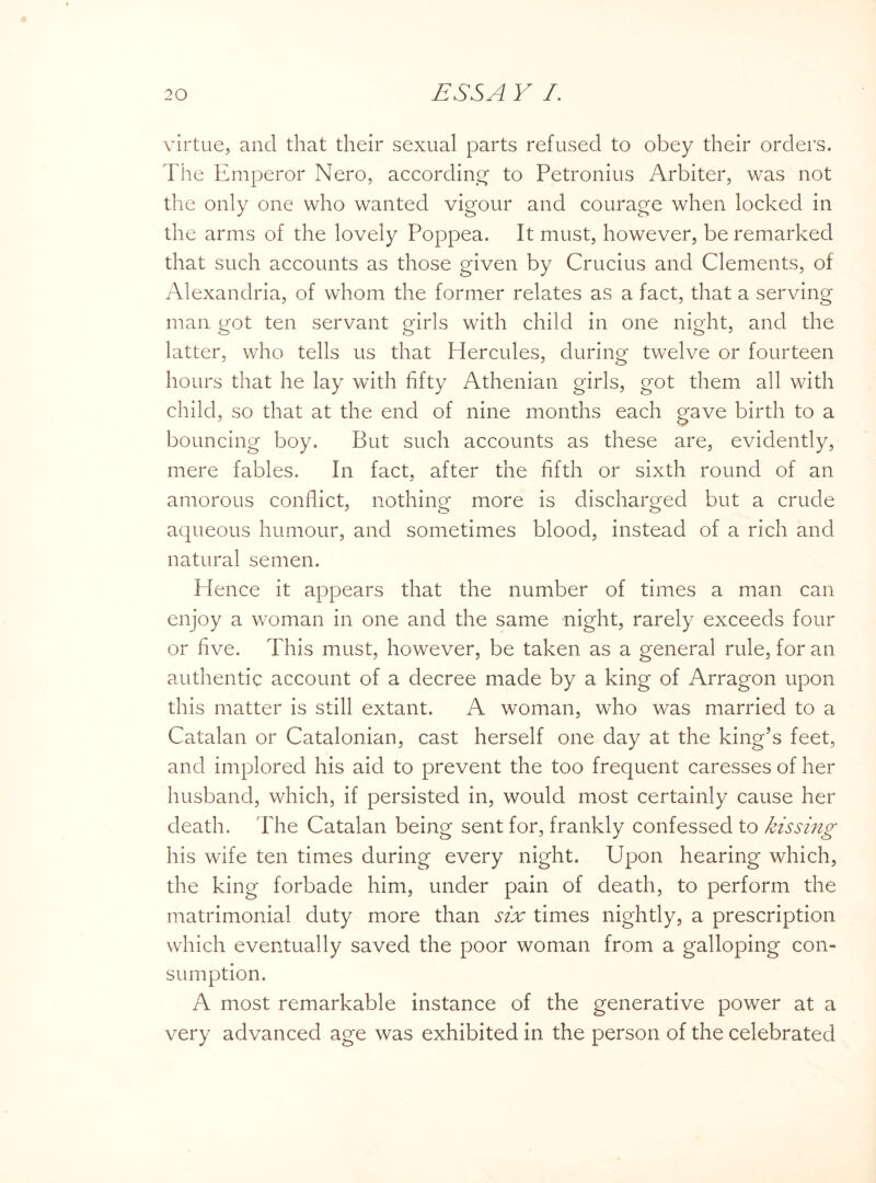 virtue, and that their sexual parts refused to obey their orders. The Emperor Nero, according to Petronius Arbiter, was not the only one who wanted vigour and courage when locked in the arms of the lovely Poppea. It must, however, be remarked that such accounts as those given by Crucius and Clements, of Alexandria, of whom the former relates as a fact, that a serving man got ten servant girls with child in one night, and the latter, who tells us that Hercules, during twelve or fourteen hours that he lay with fifty Athenian girls, got them all with child, so that at the end of nine months each gave birth to a bouncing boy. But such accounts as these are, evidently, mere fables. In fact, after the fifth or sixth round of an amorous conflict, nothing more is discharged but a crude aqueous humour, and sometimes blood, instead of a rich and natural semen. Hence it appears that the number of times a man can enjoy a woman in one and the same night, rarely exceeds four or five. This must, however, be taken as a general rule, for an authentic account of a decree made by a king of Arragon upon this matter is still extant. A woman, who was married to a Catalan or Catalonian, cast herself one day at the king’s feet, and implored his aid to prevent the too frequent caresses of her husband, which, if persisted in, would most certainly cause her death. The Catalan being sent for, frankly confessed to kissing his wife ten times during every night. Upon hearing which, the king forbade him, under pain of death, to perform the matrimonial duty more than six times nightly, a prescription which eventually saved the poor woman from a galloping con¬ sumption. A most remarkable instance of the generative power at a very advanced age was exhibited in the person of the celebrated