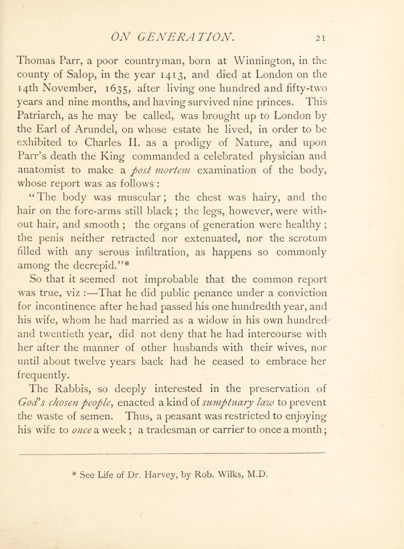 Thomas Parr, a poor countryman, born at Winnington, in the county of Salop, in the year 1413, and died at London on the 14th November, 1635, after living one hundred and fifty-two years and nine months, and having survived nine princes. This Patriarch, as he may be called, was brought up to London by the Earl of Arundel, on whose estate he lived, in order to be exhibited to Charles II. as a prodigy of Nature, and upon Parr’s death the King commanded a celebrated physician and anatomist to make a post mortem examination of the body, whose report was as follows : “ The body was muscular; the chest was hairy, and the hair on the fore-arms still black; the legs, however, were with¬ out hair, and smooth ; the organs of generation were healthy ; the penis neither retracted nor extenuated, nor the scrotum filled with any serous infiltration, as happens so commonly among the decrepid.”* So that it seemed not improbable that the common report was true, viz :—That he did public penance under a conviction for incontinence after he had passed his one hundredth year, and his wife, whom he had married as a widow in his own hundred- and twentieth year, did not deny that he had intercourse with her after the manner of other husbands with their wives, nor until about twelve years back had he ceased to embrace her frequently. The Rabbis, so deeply interested in the preservation of God's chosen people, enacted a kind of sumptuary law to prevent the waste of semen. Thus, a peasant was restricted to enjoying his wife to once a week ; a tradesman or carrier to once a month; * See Life of Dr. Harvey, by Rob. Wilks, M.D.