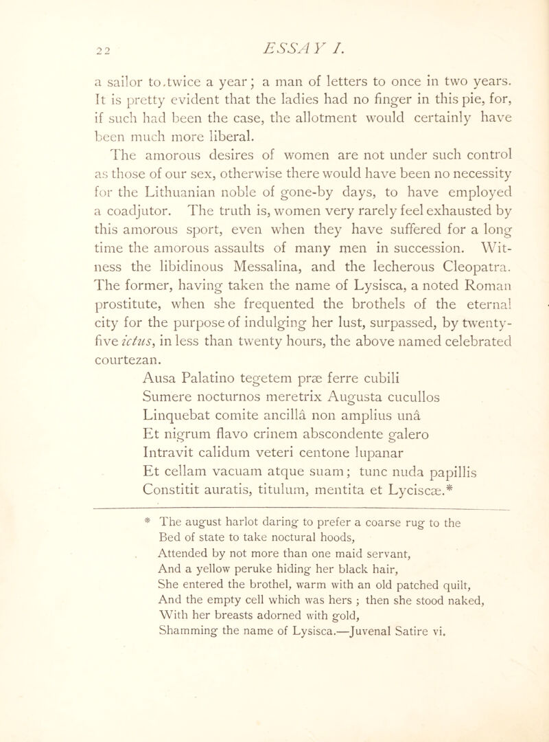 a sailor to,twice a year; a man of letters to once in two years. It is pretty evident that the ladies had no finger in this pie, for, if such had been the case, the allotment would certainly have been much more liberal. The amorous desires of women are not under such control as those of our sex, otherwise there would have been no necessity for the Lithuanian noble of gone-by days, to have employed a coadjutor. The truth is, women very rarely feel exhausted by this amorous sport, even when they have suffered for a long time the amorous assaults of many men in succession. Wit¬ ness the libidinous Messalina, and the lecherous Cleopatra. The former, having taken the name of Lysisca, a noted Roman prostitute, when she frequented the brothels of the eternal city for the purpose of indulging her lust, surpassed, by twenty- five ictus, in less than twenty hours, the above named celebrated courtezan. Ausa Palatino tegetem prae ferre cubili Sumere nocturnos meretrix Augusta cucullos Linquebat comite ancilla non amplius una Et nigrum flavo crinem abscondente galero Intravit calidum veteri centone lupanar Et cellam vacuam atque suam; tunc nuda papillis Constitit auratis, titulum, mentita et Lyciscae.* * The august harlot daring to prefer a coarse rug to the Bed of state to take noctural hoods, Attended by not more than one maid servant, And a yellow peruke hiding her black hair, She entered the brothel, warm with an old patched quilt, And the empty cell which was hers ; then she stood naked, With her breasts adorned with gold, Shamming the name of Lysisca.—Juvenal Satire vi.