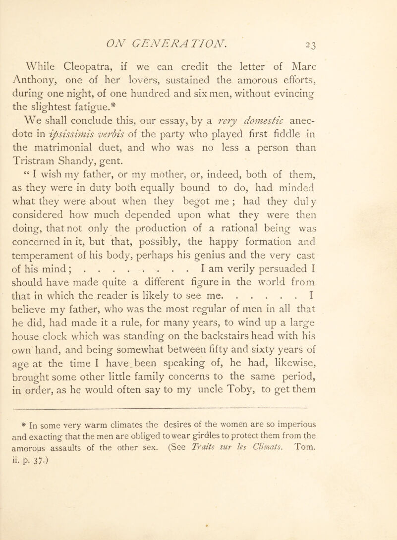 While Cleopatra, if we can credit the letter of Marc Anthony, one of her lovers, sustained the amorous efforts, during one night, of one hundred and six men, without evincing the slightest fatigue.* We shall conclude this, our essay, by a rery domestic anec¬ dote in ipsissimis verbis of the party who played first fiddle in the matrimonial duet, and who was no less a person than Tristram Shandy, gent. 44 I wish my father, or my mother, or, indeed, both of them, as they were in duty both equally bound to do, had minded what they were about when they begot me ; had they dul y considered how much depended upon what they were then doing, that not only the production of a rational being was concerned in it, but that, possibly, the happy formation and temperament of his body, perhaps his genius and the very cast of his mindI am verily persuaded I should have made quite a different figure in the world from that in which the reader is likely to see me.I believe my father, who was the most regular of men in all that he did, had made it a rule, for many years, to wind up a large house clock which was standing on the backstairs head with his own hand, and being somewhat between fifty and sixty years of age at the time I have „ been speaking of, he had, likewise, brought some other little family concerns to the same period, in order, as he would often say to my uncle Toby, to get them * In some very warm climates the desires of the women are so imperious and exacting- that the men are obliged to wear girdles to protect them from the amorous assaults of the other sex. (See Traite sur les Climcits. Tom. ii. p. 37.)