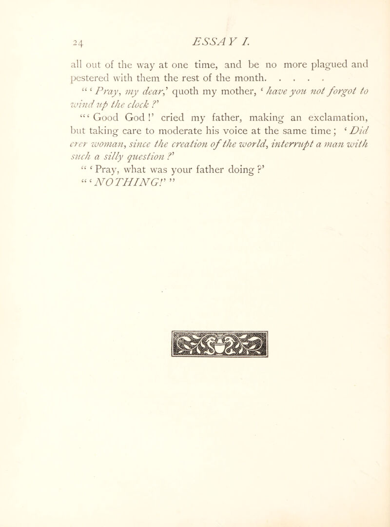 all out of the way at one time, and be no more plagued and pestered with them the rest of the month. ££ £ Pray, my dear,’ quoth my mother, £ have you not forgot to wind up the clock ?’ £££ Good God !’ cried my father, making an exclamation, but taking care to moderate his voice at the same time; £ Did ever woman, since the creation of the world, interrupt a mail with such a silly question ?’ ££ £ Pray, what was your father doing ?’ £££NOTHING!’ ”
