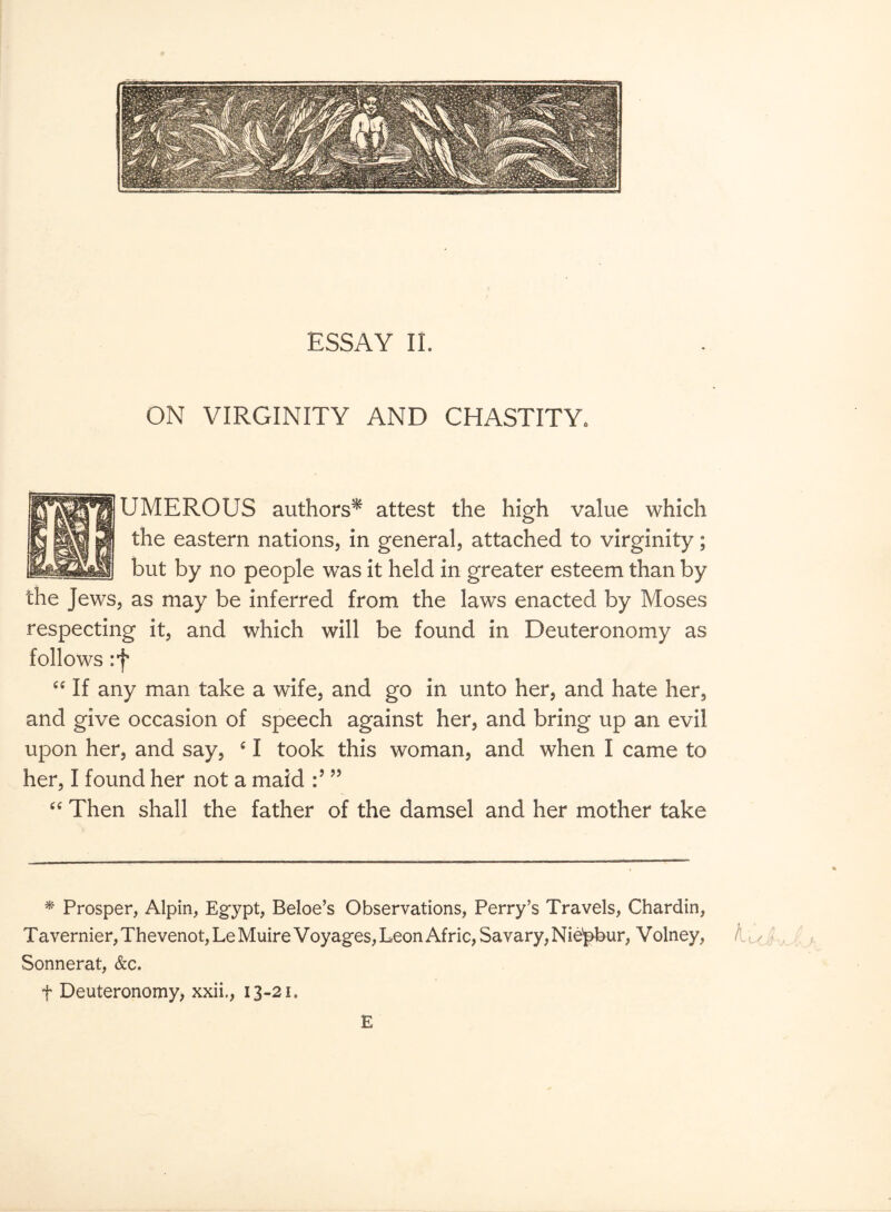 ON VIRGINITY AND CHASTITY* UMEROUS authors* attest the high value which the eastern nations, in general, attached to virginity; but by no people was it held in greater esteem than by the Jews, as may be inferred from the laws enacted by Moses respecting it, and which will be found in Deuteronomy as follows :f “ If any man take a wife, and go in unto her, and hate her, and give occasion of speech against her, and bring up an evil upon her, and say, c I took this woman, and when I came to her, I found her not a maid ” “ Then shall the father of the damsel and her mother take * Prosper, Alpin, Egypt, Beloe’s Observations, Perry’s Travels, Chardin, Tavernier, Thevenot,LeMuire Voyages, Leon Afric,Savary,Nie'pbur, Volney, f < Sonnerat, &c. f Deuteronomy, xxii., 13-21. E