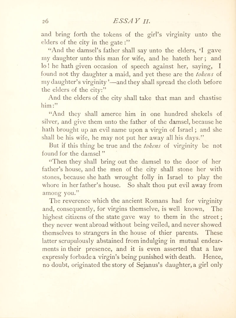 and bring forth the tokens of the girl’s virginity unto the elders of the city in the gate “And the damsel’s father shall say unto the elders, ‘I gave my daughter unto this man for wife, and he hateth her ; and lo! he hath given occasion of speech against her, saying, I found not thy daughter a maid, and yet these are the tokens of my daughter’s virginity ’—and they shall spread the cloth before the elders of the city:” And the elders of the city shall take that man and chastise him:” “And they shall amerce him in one hundred shekels of silver, and give them unto the father of the damsel, because he hath brought up an evil name upon a virgin of Israel; and she shall be his wife, he may not put her away all his days.” But if this thing be true and the tokens of virginity be not found for the damsel ” “Then they shall bring out the damsel to the door of her father’s house, and the men of the city shall stone her with stones, because she hath wrought folly in Israel to play the whore in her father’s house. So shalt thou put evil away from among you.” The reverence which the ancient Romans had for virginity and, consequently, for virgins themselve, is well known, The highest citizens of the state gave way to them in the street; they never went abroad without being veiled, and never showed themselves to strangers in the house of thier parents. These latter scrupulously abstained from indulging in mutual endear¬ ments in their presence, and it is even asserted that a law expressly forbade a virgin’s being punished with death. Hence, no doubt, originated the story of Sejanus’s daughter, a girl only