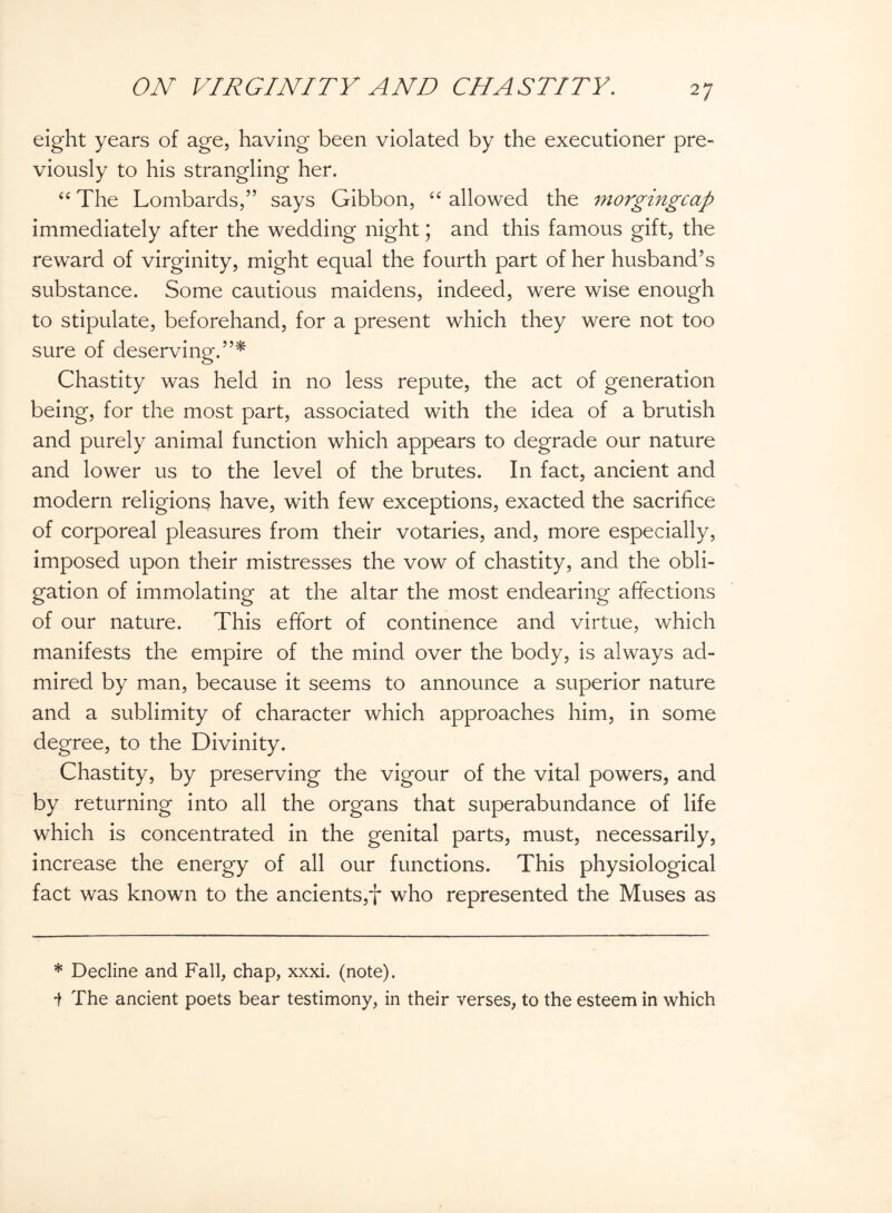 2 7 eight years of age, having been violated by the executioner pre¬ viously to his strangling her. “ The Lombards,” says Gibbon, “ allowed the morgingcap immediately after the wedding night; and this famous gift, the reward of virginity, might equal the fourth part of her husband’s substance. Some cautious maidens, indeed, were wise enough to stipulate, beforehand, for a present which they were not too sure of deserving.”* Chastity was held in no less repute, the act of generation being, for the most part, associated with the idea of a brutish and purely animal function which appears to degrade our nature and lower us to the level of the brutes. In fact, ancient and modern religions have, with few exceptions, exacted the sacrifice of corporeal pleasures from their votaries, and, more especially, imposed upon their mistresses the vow of chastity, and the obli¬ gation of immolating at the altar the most endearing affections of our nature. This effort of continence and virtue, which manifests the empire of the mind over the body, is always ad¬ mired by man, because it seems to announce a superior nature and a sublimity of character which approaches him, in some degree, to the Divinity. Chastity, by preserving the vigour of the vital powers, and by returning into all the organs that superabundance of life which is concentrated in the genital parts, must, necessarily, increase the energy of all our functions. This physiological fact was known to the ancients,f who represented the Muses as * Decline and Fall, chap, xxxi. (note). 1 The ancient poets bear testimony, in their verses, to the esteem in which