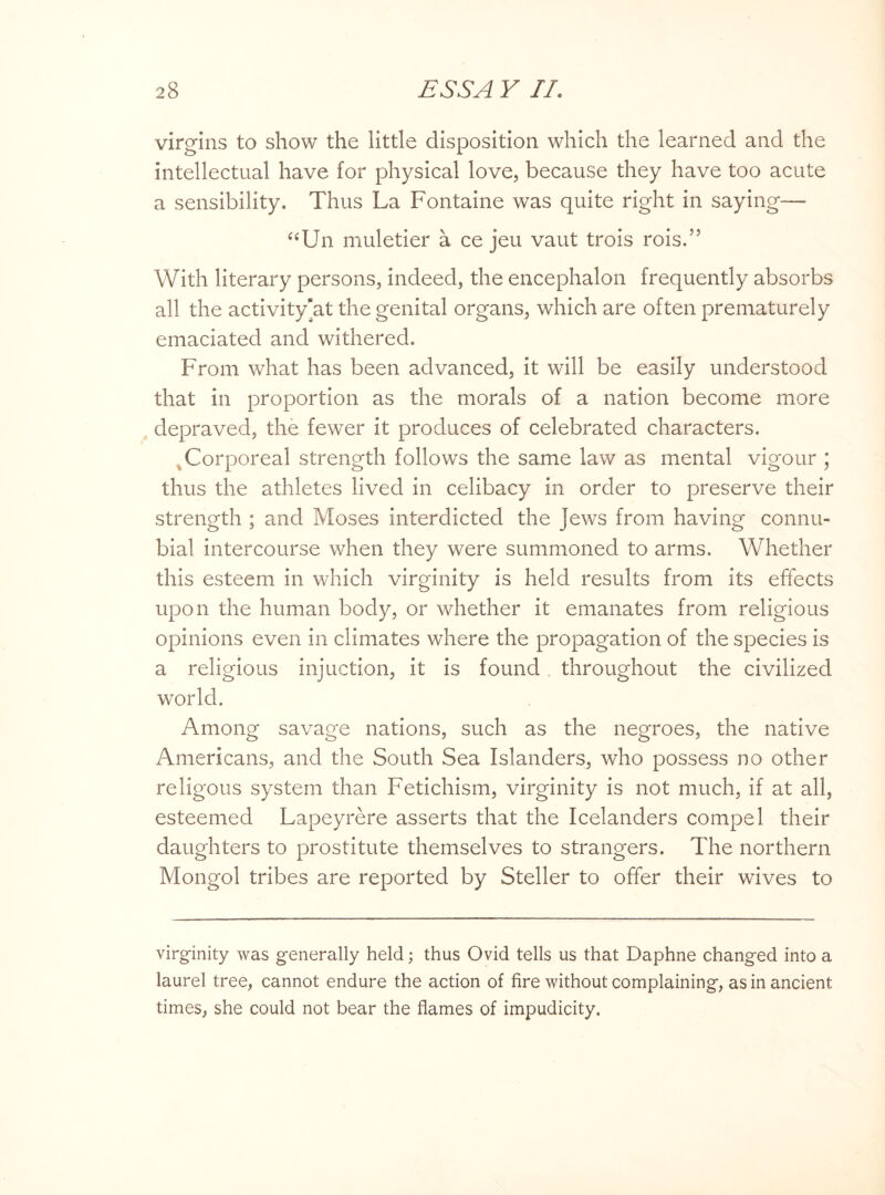 virgins to show the little disposition which the learned and the intellectual have for physical love, because they have too acute a sensibility. Thus La Fontaine was quite right in saying— “Un muletier a ce jeu vaut trois rois.” With literary persons, indeed, the encephalon frequently absorbs all the activity'at the genital organs, which are often prematurely emaciated and withered. From what has been advanced, it will be easily understood that in proportion as the morals of a nation become more depraved, the fewer it produces of celebrated characters. Corporeal strength follows the same law as mental vigour ; thus the athletes lived in celibacy in order to preserve their strength ; and Moses interdicted the Jews from having connu¬ bial intercourse when they were summoned to arms. Whether this esteem in which virginity is held results from its effects upon the human body, or whether it emanates from religious opinions even in climates where the propagation of the species is a religious injuction, it is found throughout the civilized world. Among savage nations, such as the negroes, the native Americans, and the South Sea Islanders, who possess no other religous system than Fetichism, virginity is not much, if at all, esteemed Lapeyrere asserts that the Icelanders compel their daughters to prostitute themselves to strangers. The northern Mongol tribes are reported by Steller to offer their wives to virginity was generally held; thus Ovid tells us that Daphne changed into a laurel tree, cannot endure the action of fire without complaining, as in ancient times, she could not bear the flames of impudicity.