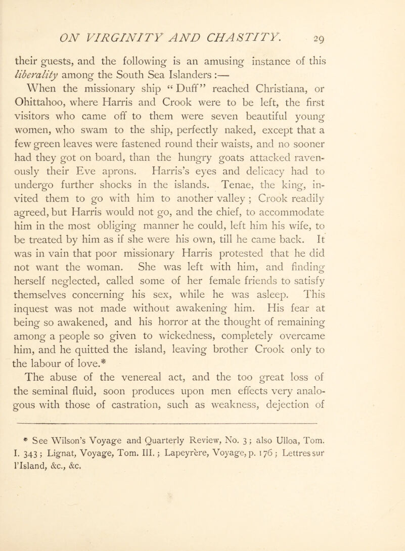 their guests, and the following is an amusing instance of this liberality among the South Sea Islanders :—- When the missionary ship “ Duff” reached Christiana, or Ohittahoo, where Harris and Crook were to be left, the first visitors who came off to them were seven beautiful young women, who swam to the ship, perfectly naked, except that a few green leaves were fastened round their waists, and no sooner had they got on board, than the hungry goats attacked raven¬ ously their Eve aprons. Harris’s eyes and delicacy had to undergo further shocks in the islands. Tenae, the king, in¬ vited them to go with him to another valley ; Crook readily agreed, but Harris would not go, and the chief, to accommodate him in the most obliging manner he could, left him his wife, to be treated by him as if she were his own, till he came back. It was in vain that poor missionary Harris protested that he did not want the woman. She was left with him, and finding herself neglected, called some of her female friends to satisfy themselves concerning his sex, while he was asleep. This inquest was not made without awakening him. His fear at being so awakened, and his horror at the thought of remaining among a people so given to wickedness, completely overcame him, and he quitted the island, leaving brother Crook only to the labour of love.* The abuse of the venereal act, and the too great loss of the seminal fluid, soon produces upon men effects very analo¬ gous with those of castration, such as weakness, dejection of * See Wilson’s Voyage and Quarterly Review, No. 3; also Ulloa, Tom. I. 343; Lignat, Voyage, Tom. III.; Lapeyrere, Voyage, p. 176; Lettressur Flsland, &c., &c.