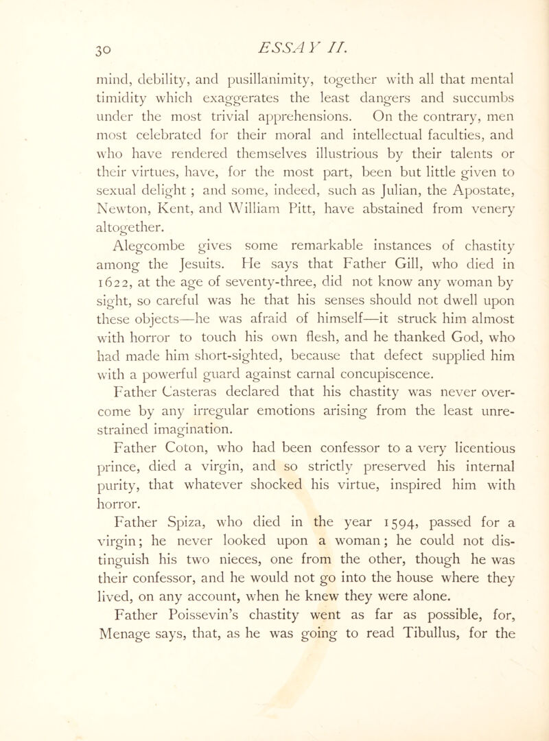 mind, debility, and pusillanimity, together with all that mental timidity which exaggerates the least dangers and succumbs under the most trivial apprehensions. On the contrary, men most celebrated for their moral and intellectual faculties, and who have rendered themselves illustrious by their talents or their virtues, have, for the most part, been but little given to sexual delight ; and some, indeed, such as Julian, the Apostate, Newton, Kent, and William Pitt, have abstained from venery altogether. Alegcombe gives some remarkable instances of chastity among the Jesuits. He says that Father Gill, who died in 1622, at the age of seventy-three, did not know any woman by sight, so careful was he that his senses should not dwell upon these objects—he was afraid of himself—it struck him almost with horror to touch his own flesh, and he thanked God, who had made him short-sighted, because that defect supplied him with a powerful guard against carnal concupiscence. Father Casteras declared that his chastity was never over¬ come by any irregular emotions arising from the least unre¬ strained imagination. Father Coton, who had been confessor to a very licentious prince, died a virgin, and so strictly preserved his internal purity, that whatever shocked his virtue, inspired him with horror. Father Spiza, who died in the year 1594, passed for a virgin; he never looked upon a woman; he could not dis¬ tinguish his two nieces, one from the other, though he was their confessor, and he would not go into the house where they lived, on any account, when he knew they were alone. Father Poissevin’s chastity went as far as possible, for, Menage says, that, as he was going to read Tibullus, for the