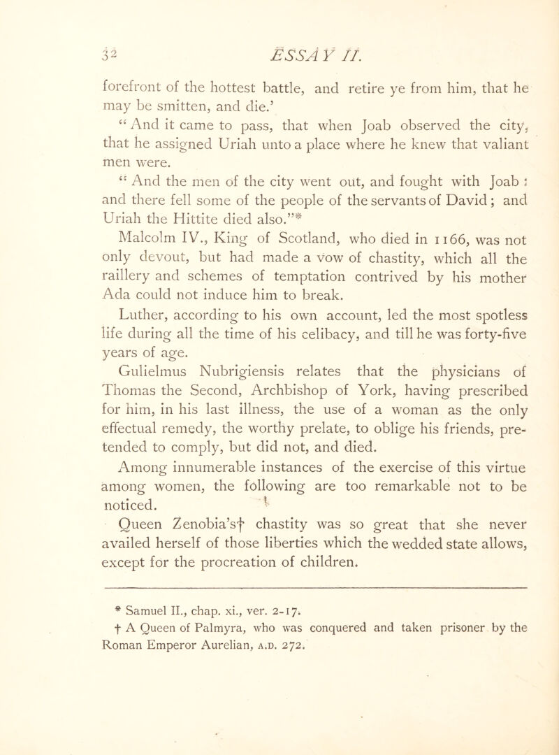 forefront of the hottest battle, and retire ye from him, that he may be smitten, and die.’ u And it came to pass, that when Joab observed the city, that he assigned Uriah unto a place where he knew that valiant men were. u And the men of the city went out, and fought with Joab 5 and there fell some of the people of the servants of David; and Uriah the Hittite died also.”^ Malcolm IV., King of Scotland, who died in 1166, was not only devout, but had made a vow of chastity, which all the raillery and schemes of temptation contrived by his mother Ada could not induce him to break. Luther, according to his own account, led the most spotless life during all the time of his celibacy, and till he was forty-five years of age. Gulielmus Nubrigiensis relates that the physicians of Thomas the Second, Archbishop of York, having prescribed for him, in his last illness, the use of a woman as the only effectual remedy, the worthy prelate, to oblige his friends, pre¬ tended to comply, but did not, and died. Among innumerable instances of the exercise of this virtue among women, the following are too remarkable not to be noticed. Queen Zenobia’sf chastity was so great that she never availed herself of those liberties which the wedded state allows, except for the procreation of children. * Samuel II., chap, xi., ver. 2-17. f A Queen of Palmyra, who was conquered and taken prisoner by the Roman Emperor Aurelian, a.d. 272.