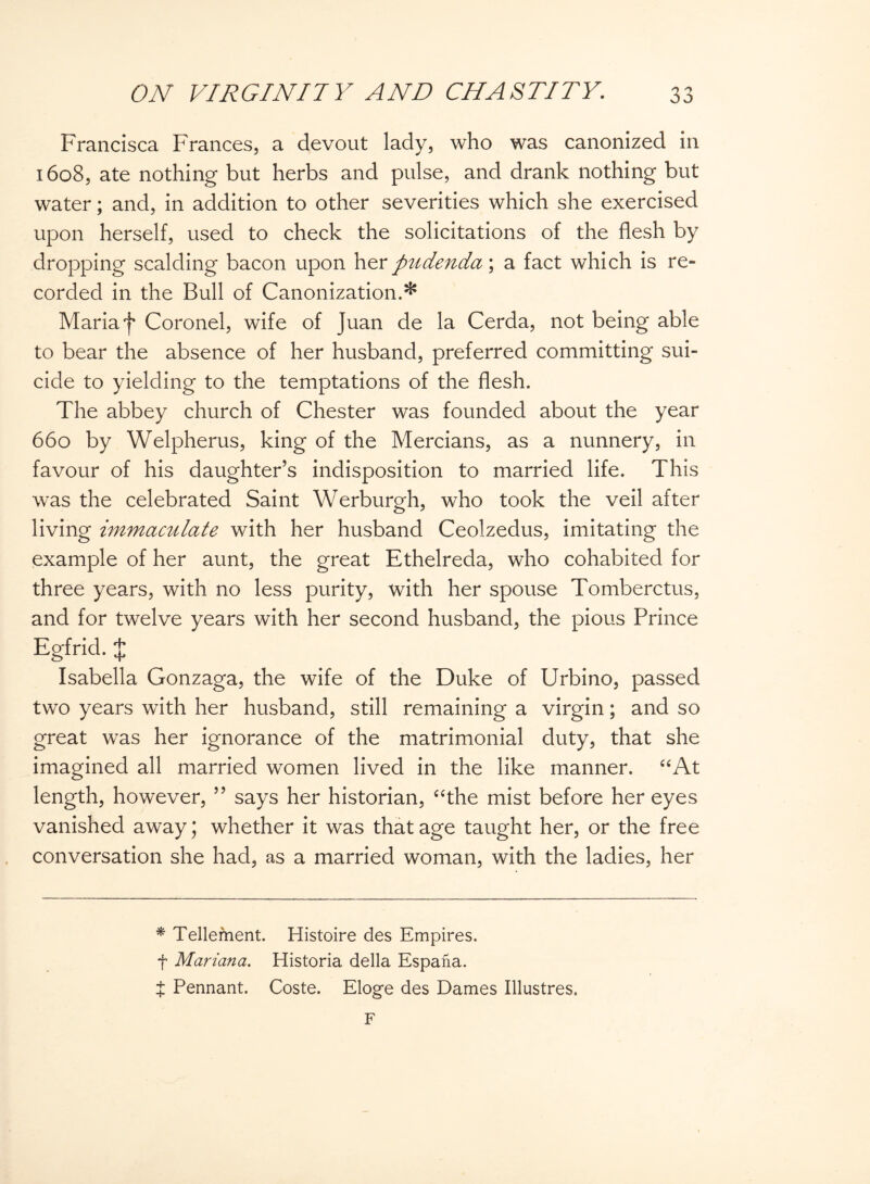 Francisca Frances, a devout lady, who was canonized in 1608, ate nothing but herbs and pulse, and drank nothing but water; and, in addition to other severities which she exercised upon herself, used to check the solicitations of the flesh by dropping scalding bacon upon her pudenda \ a fact which is re¬ corded in the Bull of Canonization.^ Maria f Coronel, wife of Juan de la Cerda, not being able to bear the absence of her husband, preferred committing sui¬ cide to yielding to the temptations of the flesh. The abbey church of Chester was founded about the year 660 by Welpherus, king of the Mercians, as a nunnery, in favour of his daughter’s indisposition to married life. This was the celebrated Saint Werburgh, who took the veil after living immaculate with her husband Ceolzedus, imitating the example of her aunt, the great Ethelreda, who cohabited for three years, with no less purity, with her spouse Tomberctus, and for twelve years with her second husband, the pious Prince Egfrid. % Isabella Gonzaga, the wife of the Duke of Urbino, passed two years with her husband, still remaining a virgin; and so great was her ignorance of the matrimonial duty, that she imagined all married women lived in the like manner. “At length, however, ” says her historian, “the mist before her eyes vanished away; whether it was that age taught her, or the free conversation she had, as a married woman, with the ladies, her * Tellement. Histoire des Empires, f Mariana. Historia della Espana. t Pennant. Coste. Eloge des Dames Illustres. F