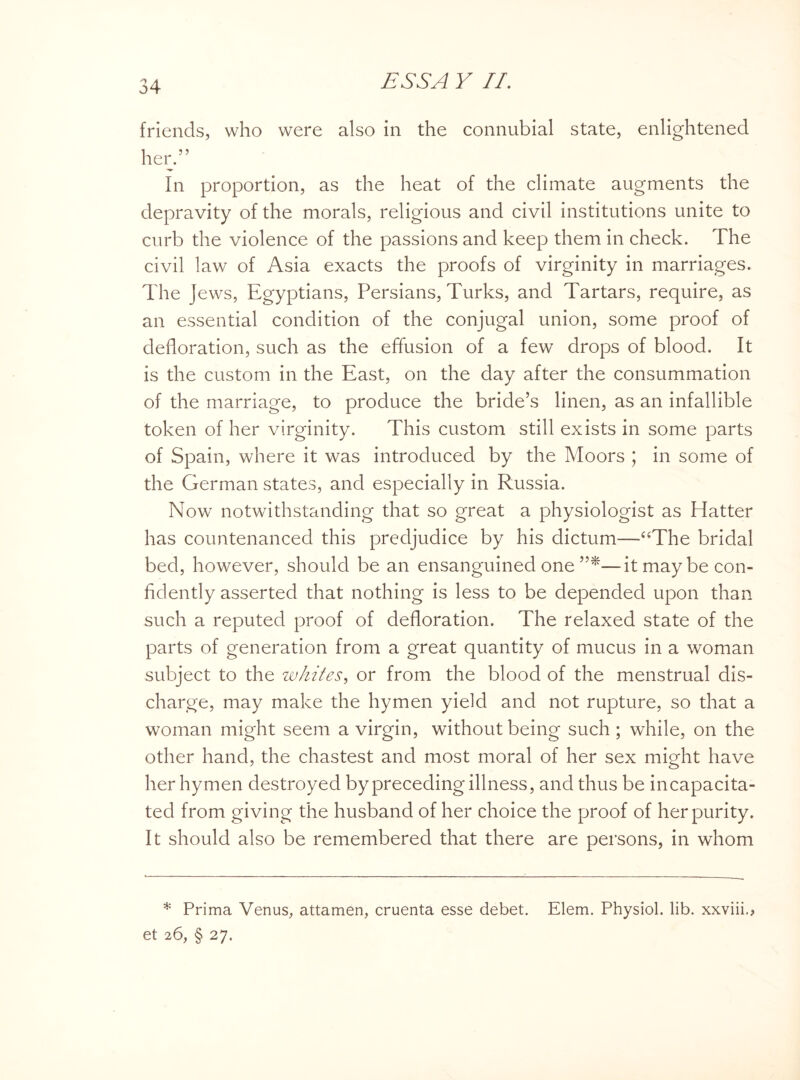 friends, who were also in the connubial state, enlightened her.” In proportion, as the heat of the climate augments the depravity of the morals, religious and civil institutions unite to curb the violence of the passions and keep them in check. The civil law of Asia exacts the proofs of virginity in marriages. The Jews, Egyptians, Persians, Turks, and Tartars, require, as an essential condition of the conjugal union, some proof of defloration, such as the effusion of a few drops of blood. It is the custom in the East, on the day after the consummation of the marriage, to produce the bride’s linen, as an infallible token of her virginity. This custom still exists in some parts of Spain, where it was introduced by the Moors ; in some of the German states, and especially in Russia. Now notwithstanding that so great a physiologist as Hatter has countenanced this predjudice by his dictum—“The bridal bed, however, should be an ensanguined one —it may be con¬ fidently asserted that nothing is less to be depended upon than such a reputed proof of defloration. The relaxed state of the parts of generation from a great quantity of mucus in a woman subject to the whites, or from the blood of the menstrual dis¬ charge, may make the hymen yield and not rupture, so that a woman might seem a virgin, without being such ; while, on the other hand, the chastest and most moral of her sex might have her hymen destroyed by preceding illness, and thus be incapacita¬ ted from giving the husband of her choice the proof of her purity. It should also be remembered that there are persons, in whom * Prima Venus, attamen, cruenta esse debet. Elem. Physiol, lib. xxviii., et 26, § 27.