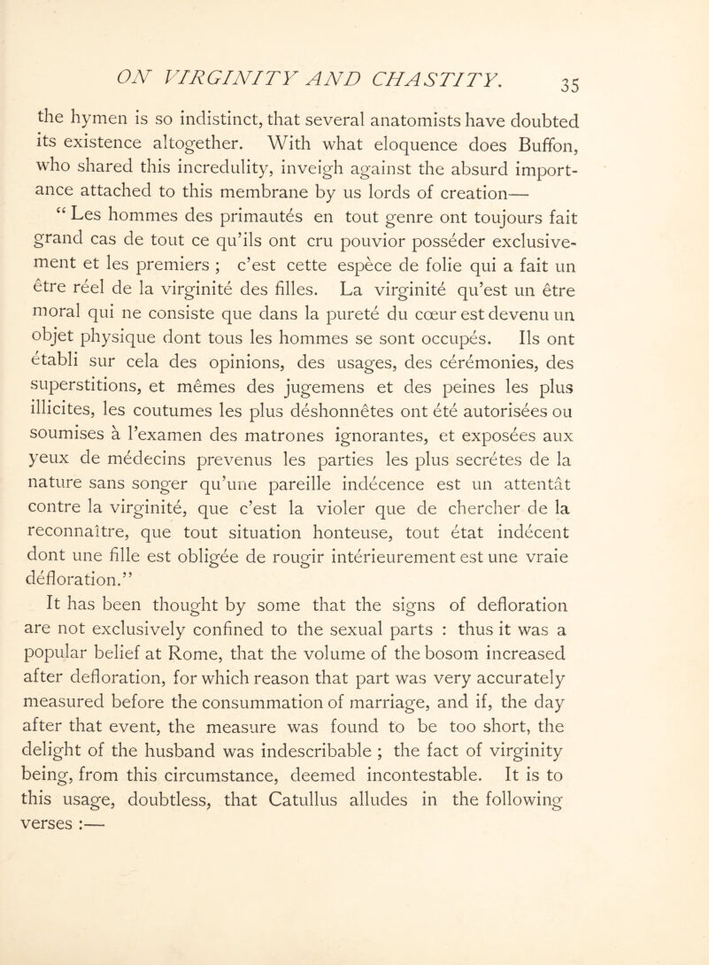 35 the hymen is so indistinct, that several anatomists have doubted its existence altogether. With what eloquence does Buffon, who shared this incredulity, inveigh against the absurd import¬ ance attached to this membrane by us lords of creation— “ Les hommes des primautfis en tout genre ont toujours fait grand cas de tout ce qu’ils ont cru pouvior posseder exclusive- ment et les premiers ; c’est cette espece de folie qui a fait un etre reel de la virginite des filles. La virginite qu’est un etre moral qui ne consiste que dans la purete du coeur est devenu un objet physique dont tous les hommes se sont occupes. Ils ont etabli sur cela des opinions, des usages, des ceremonies, des superstitions, et memes des jugemens et des peines les plus lllicites, les coutumes les plus deshonnetes ont ete autorisees ou soumises a l’examen des matrones ignorantes, et exposees aux yeux de medecins prevenus les parties les plus secretes de la nature sans songer qu’une pareille indecence est un attentat contre la virginite, que c’est la violer que de chercher de la reconnaltre, que tout situation honteuse, tout etat indecent dont une fille est obligee de rougir interieurement est une vraie defloration.” It has been thought by some that the signs of defloration are not exclusively confined to the sexual parts : thus it was a popular belief at Rome, that the volume of the bosom increased after defloration, for which reason that part was very accurately measured before the consummation of marriage, and if, the day after that event, the measure was found to be too short, the delight of the husband was indescribable ; the fact of virginity being, from this circumstance, deemed incontestable. It is to this usage, doubtless, that Catullus alludes in the following verses