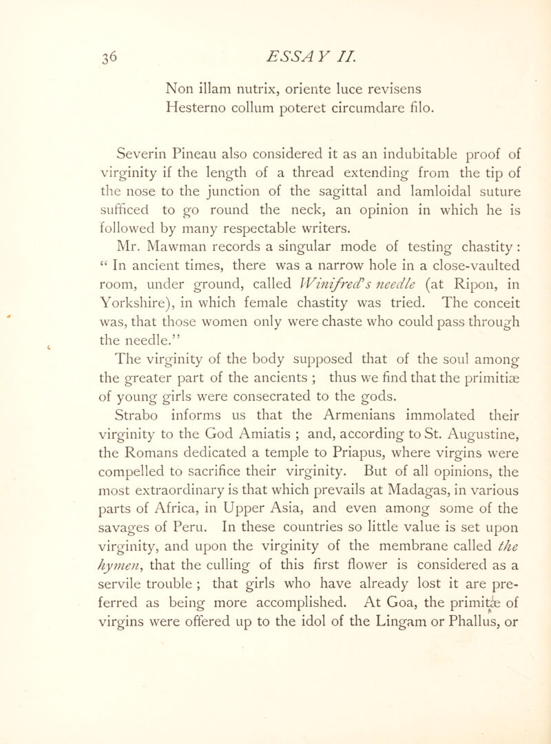 Non illam nutrix, oriente luce revisens Hesterno collum poteret circumdare filo. Severin Pineau also considered it as an indubitable proof of virginity if the length of a thread extending from the tip of the nose to the junction of the sagittal and lamloidal suture sufficed to go round the neck, an opinion in which he is followed by many respectable writers. Mr. Mawman records a singular mode of testing chastity : £C In ancient times, there was a narrow hole in a close-vaulted room, under ground, called Winifred?s needle (at Ripon, in Yorkshire), in which female chastity was tried. The conceit was, that those women only were chaste who could pass through the needle.” The virginity of the body supposed that of the soul among the greater part of the ancients ; thus we find that the primitive of young girls were consecrated to the gods. Strabo informs us that the Armenians immolated their virginity to the God Amiatis ; and, according to St. Augustine, the Romans dedicated a temple to Priapus, where virgins were compelled to sacrifice their virginity. But of all opinions, the most extraordinary is that which prevails at Madagas, in various parts of Africa, in Upper Asia, and even among some of the savages of Peru. In these countries so little value is set upon virginity, and upon the virginity of the membrane called the hymen, that the culling of this first flower is considered as a servile trouble ; that girls who have already lost it are pre¬ ferred as being more accomplished. At Goa, the primitae of virgins were offered up to the idol of the Lingam or Phallus, or