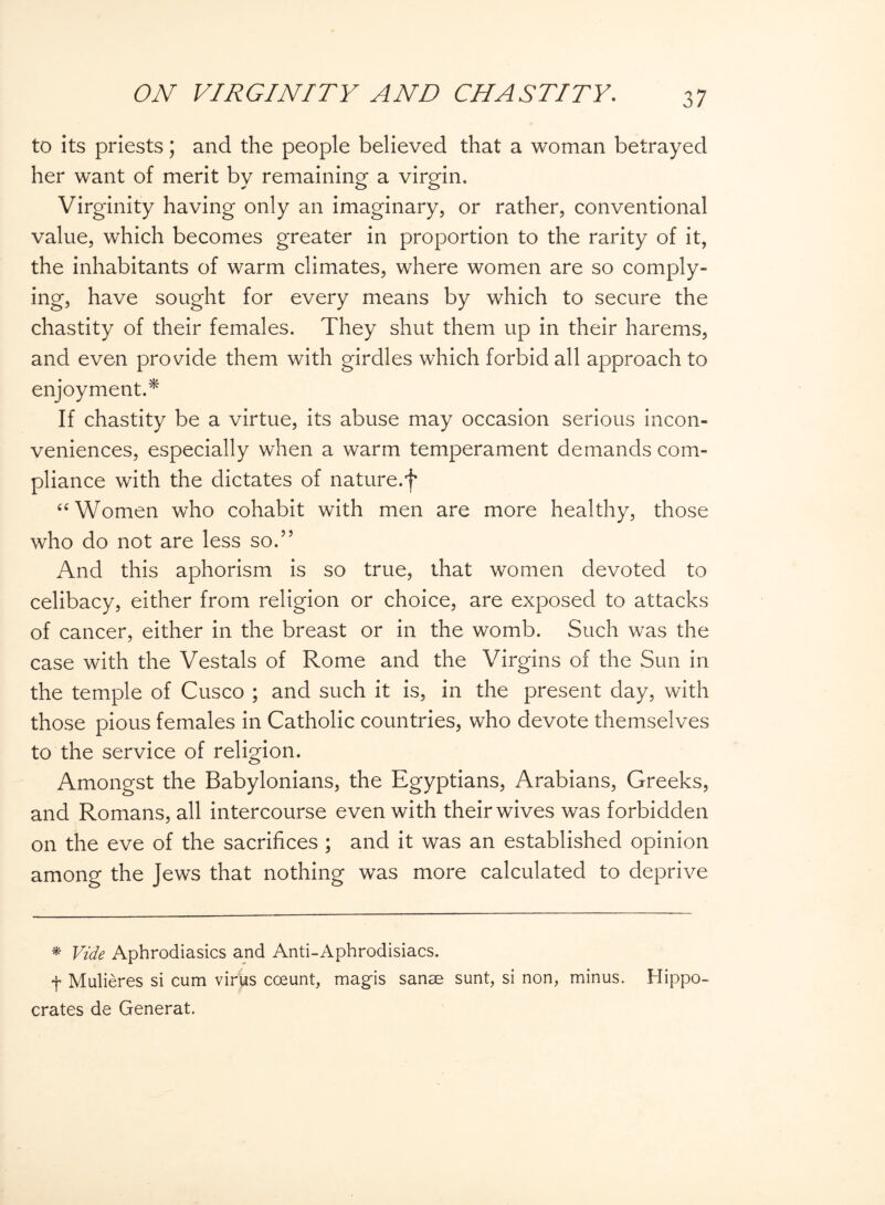 to its priests; and the people believed that a woman betrayed her want of merit by remaining a virgin. Virginity having only an imaginary, or rather, conventional value, which becomes greater in proportion to the rarity of it, the inhabitants of warm climates, where women are so comply¬ ing, have sought for every means by which to secure the chastity of their females. They shut them up in their harems, and even provide them with girdles which forbid all approach to enjoyment.* If chastity be a virtue, its abuse may occasion serious incon¬ veniences, especially when a warm temperament demands com¬ pliance with the dictates of nature.f “Women who cohabit with men are more healthy, those who do not are less so.” And this aphorism is so true, that women devoted to celibacy, either from religion or choice, are exposed to attacks of cancer, either in the breast or in the womb. Such was the case with the Vestals of Rome and the Virgins of the Sun in the temple of Cusco ; and such it is, in the present day, with those pious females in Catholic countries, who devote themselves to the service of religion. Amongst the Babylonians, the Egyptians, Arabians, Greeks, and Romans, all intercourse even with their wives was forbidden on the eve of the sacrifices ; and it was an established opinion among the Jews that nothing was more calculated to deprive * Vide Apbrodiasics and Anti-Aphrodisiacs. f Mulieres si cum virus cceunt, magis sanse sunt, si non, minus. Hippo¬ crates de Generat.