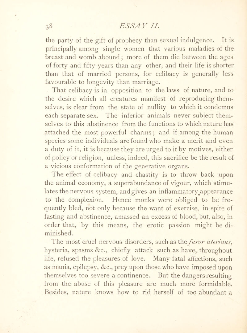 the party of the gift of prophecy than sexual indulgence. It is principally among single women that various maladies of the breast and womb abound; more of them die between the ages of forty and fifty years than any other, and their life is shorter than that of married persons, for celibacy is generally less favourable to longevity than marriage. That celibacy is in opposition to the laws of nature, and to the desire which all creatures manifest of reproducing them¬ selves, is clear from the state of nullity to which it condemns each separate sex. The inferior animals never subject them¬ selves to this abstinence from the functions to which nature has attached the most powerful charms ; and if among the human species some individuals are found who make a merit and even a duty of it, it is because they are urged to it by motives, either of policy or religion, unless, indeed, this sacrifice be the result of a vicious conformation of the generative organs. The effect of celibacy and chastity is to throw back upon the animal economy, a superabundance of vigour, which stimu¬ lates the nervous system, and gives an inflammatory^appearance to the complexion. Hence monks were obliged to be fre¬ quently bled, not only because the want of exercise, in spite of fasting and abstinence, amassed an excess of blood, but, also, in order that, by this means, the erotic passion might be di¬ minished. The most cruel nervous disorders, such as the furor uterinus, hysteria, spasms &c., chiefly attack such as have, throughout life, refused the pleasures of love. Many fatal affections, such as mania, epilepsy, &c., prey upon those who have imposed upon themselves too severe a continence. But the dangers resulting from the abuse of this pleasure are much more formidable. Besides, nature knows how to rid herself of too abundant a