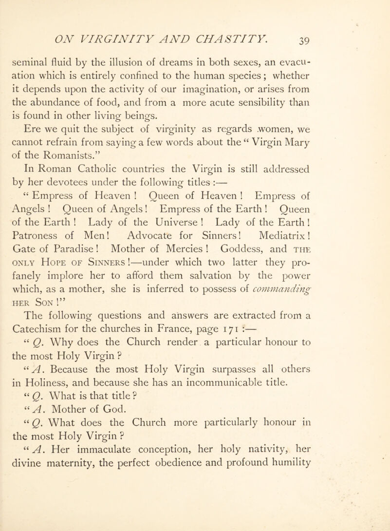seminal fluid by the illusion of dreams in both sexes, an evacu¬ ation which is entirely confined to the human species; whether it depends upon the activity of our imagination, or arises from the abundance of food, and from a more acute sensibility than is found in other living beings. Ere we quit the subject of virginity as regards .women, we cannot refrain from saying a few words about the “ Virgin Mary of the Romanists.” In Roman Catholic countries the Virgin is still addressed by her devotees under the following titles :— “ Empress of Heaven ! Queen of Heaven ! Empress of Angels ! Queen of Angels! Empress of the Earth ! Queen of the Earth ! Lady of the Universe ! Lady of the Earth ! Patroness of Men! Advocate for Sinners! Mediatrix! Gate of Paradise ! Mother of Mercies ! Goddess, and the only Hope of Sinners !—under which two latter they pro¬ fanely implore her to afford them salvation by the power which, as a mother, she is inferred to possess of commanding her Son 1” The following questions and answers are extracted from a Catechism for the churches in France, page 171 :—■ “ Q. Why does the Church render a particular honour to the most Holy Virgin ? “A. Because the most Holy Virgin surpasses all others in Holiness, and because she has an incommunicable title. “ Q. What is that title ? “A. Mother of God. “ Q. What does the Church more particularly honour in the most Holy Virgin ? “A. Her immaculate conception, her holy nativity, her divine maternity, the perfect obedience and profound humility