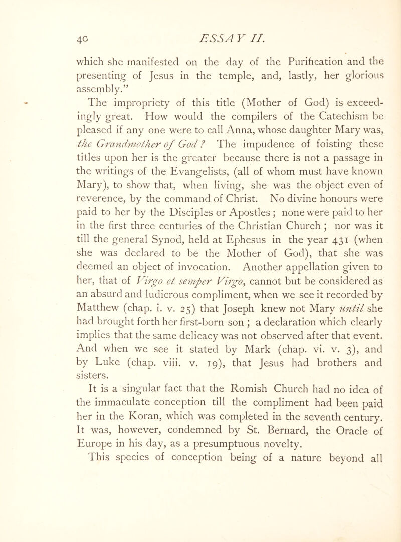 which she manifested on the day of the Purification and the presenting of Jesus in the temple, and, lastly, her glorious assembly.” The impropriety of this title (Mother of God) is exceed- ingly great. How would the compilers of the Catechism be pleased if any one were to call Anna, whose daughter Mary was, the Grandmother of God ? The impudence of foisting these titles upon her is the greater because there is not a passage in the writings of the Evangelists, (all of whom must have known Mary), to show that, when living, she was the object even of reverence, by the command of Christ. No divine honours were paid to her by the Disciples or Apostles ; none were paid to her in the first three centuries of the Christian Church ; nor was it till the general Synod, held at Ephesus in the year 431 (when she was declared to be the Mother of God), that she was deemed an object of invocation. Another appellation given to her, that of Virgo et semper Virgo, cannot but be considered as an absurd and ludicrous compliment, when we see it recorded by Matthew (chap. i. v. 25) that Joseph knew not Mary until she had brought forth her first-born son ; a declaration which clearly implies that the same delicacy was not observed after that event. And when we see it stated by Mark (chap. vi. v. 3), and by Luke (chap. viii. v. 19), that Jesus had brothers and sisters. It is a singular fact that the Romish Church had no idea of the immaculate conception till the compliment had been paid her in the Koran, which was completed in the seventh century. It was, however, condemned by St. Bernard, the Oracle of Europe in his day, as a presumptuous novelty. This species of conception being of a nature beyond all