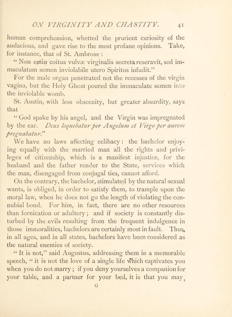 human comprehension, whetted the prurient curiosity of the audacious, and gave rise to the most profane opinions. Take, for instance, that of St. Ambrose : “ Non emin coitus vulvse virginalis secreta reseravit, sed im- maculatum semen inviolabile utero Spiritus infudit.” For the male organ penetrated not the recesses of the virgin vagina, but the Holy Ghost poured the immaculate semen into the inviolable womb. St. Austin, with less obscenity, but greater absurdity, says that “ God spake by his angel, and the Virgin was impregnated by the ear. Deus loquebatur per Angelum et Virgo per aurem pregnabaturT We have no laws affecting celibacy : the bachelor enjoy¬ ing equally with the married man all the rights and privi¬ leges of citizenship, which is a manifest injustice, for the husband and the father render to the State, services which the man, disengaged from conjugal ties, cannot afford. On the contrary, the bachelor, stimulated by the natural sexual wants, is obliged, in order to satisfy them, to trample upon the moral law, when he does not go the length of violating the con¬ nubial bond. For him, in fact, there are no other resources than fornication or adultery; and if society is constantly dis¬ turbed by the evils resulting from the frequent indulgence in those immoralities, bachelors are certainly most in fault. Thus* in all ages, and in all states, bachelors have been considered as the natural enemies of society. “ It is not,” said Augustus, addressing them in a memorable speech, “ it is not the love of a single life which captivates you when you do not marry ; if you deny yourselves a companion for your table, and a partner for your bed, it is that you may ^ G