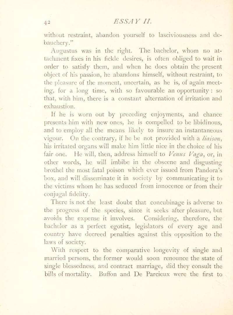 without restraint, abandon yourself to lasciviousness and de¬ bauchery.” Augustus was in the right. The bachelor, whom no at¬ tachment fixes in his fickle desires, is often obliged to wait in order to satisfy them, and when he does obtain the present object of his passion, he abandons himself, without restraint, to the pleasure of the moment, uncertain, as he is, of again meet¬ ing, for a long time, with so favourable an opportunity : so that, with him, there is a constant alternation of irritation and exhaustion. If he is worn out by preceding enjoyments, and chance presents him with new ones, he is compelled to be libidinous, and to employ all the means likely to insure an instantaneous vigour. On the contrary, if he be not provided with a liaison, his irritated organs will make him little nice in the choice of his fair one. He will, then, address himself to Venus Vaga, or, in other words, he will imbibe in the obscene and disgusting brothel the most fatal poison which ever issued from Pandora’s box, and will disseminate it in society by communicating it to the victims whom he has seduced from innocence or from their conjugal fidelity. There is not the least doubt that concubinage is adverse to the progress of the species, since it seeks after pleasure, but avoids the expense it involves. Considering, therefore, the bachelor as a perfect egotist, legislators of every age and country have decreed penalties against this opposition to the laws of society. With respect to the comparative longevity of single and married persons, the former would soon renounce the state of single blessedness, and contract marriage, did they consult the bills of mortality. Buffon and De Parcieux were the first to