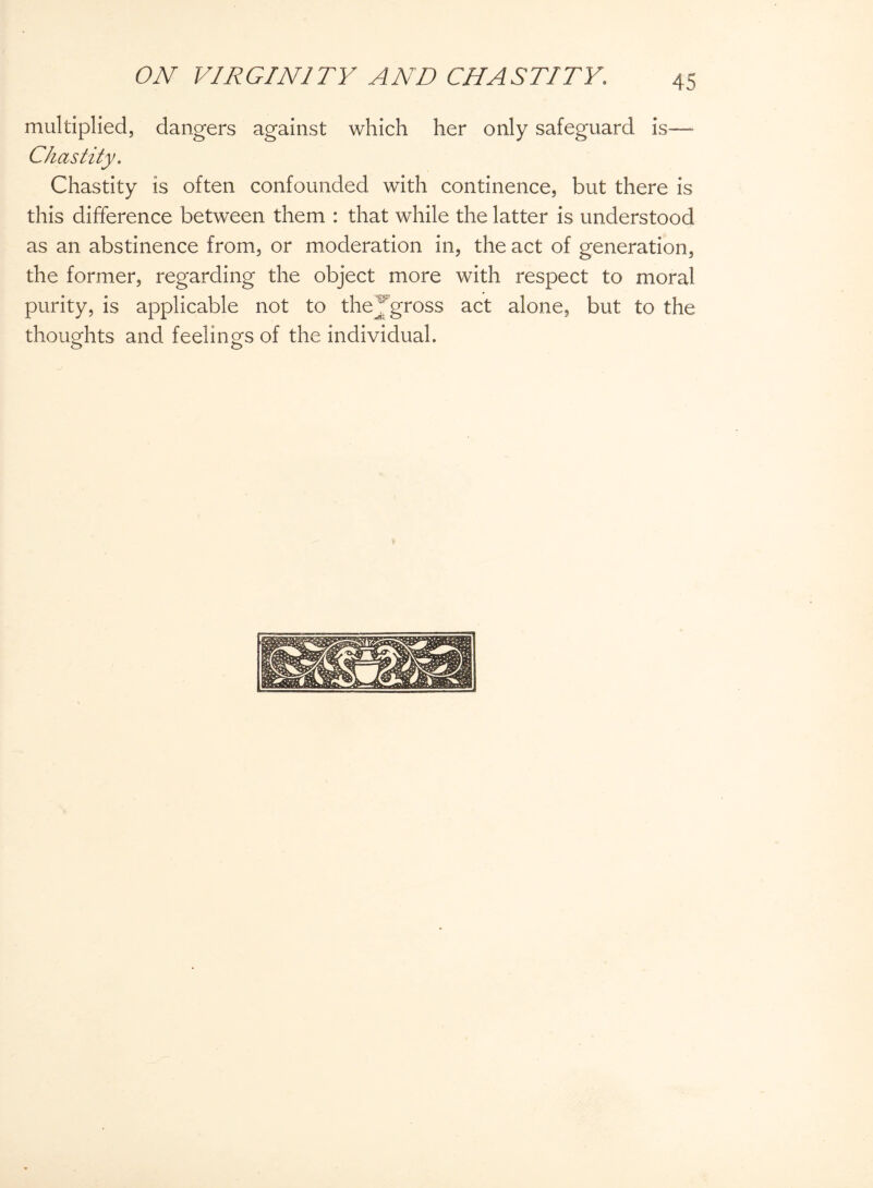 multiplied, dangers against which her only safeguard is— Chastity. Chastity is often confounded with continence, but there is this difference between them : that while the latter is understood as an abstinence from, or moderation in, the act of generation, the former, regarding the object more with respect to moral purity, is applicable not to they gross act alone, but to the thoughts and feelings of the individual.
