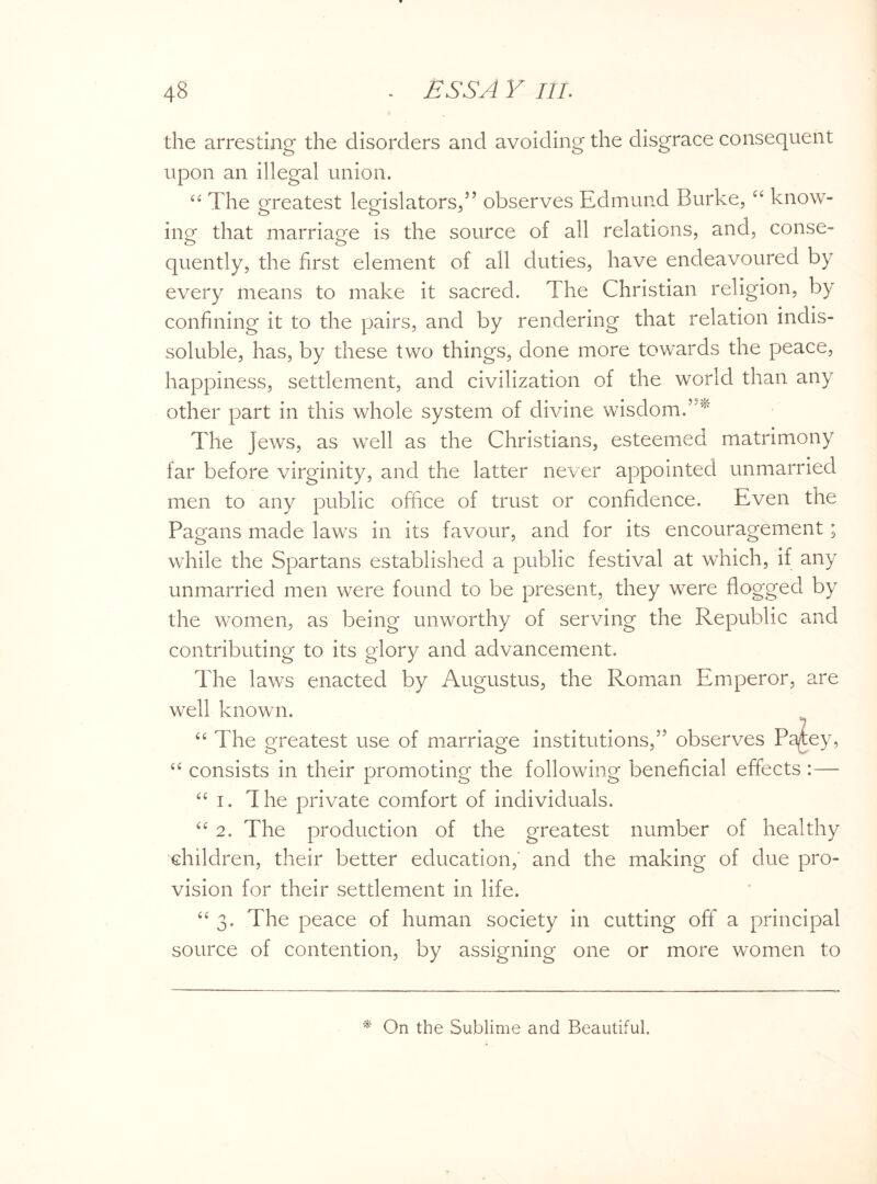 the arresting the disorders and avoiding the disgrace consequent upon an illegal union. “ The greatest legislators,” observes Edmund Burke, “ know¬ ing that marriage is the source of all relations, and, conse¬ quently, the first element of all duties, have endeavoured by every means to make it sacred. The Christian religion, by confining it to the pairs, and by rendering that relation indis¬ soluble, has, by these two things, done more towards the peace, happiness, settlement, and civilization of the world than any other part in this whole system of divine wisdom.’5* The jews, as well as the Christians, esteemed matrimony far before virginity, and the latter never appointed unmarried men to any public office of trust or confidence. Even the Pagans made laws in its favour, and for its encouragement; while the Spartans established a public festival at which, if any unmarried men were found to be present, they were flogged by the women, as being unworthy of serving the Republic and contributing to its glory and advancement. The laws enacted by Augustus, the Roman Emperor, are well known. “ The greatest use of marriage institutions,” observes Patey, “ consists in their promoting the following beneficial effects :— “ i. The private comfort of individuals. “ 2. The production of the greatest number of healthy children, their better education,' and the making of due pro¬ vision for their settlement in life. “ 3. The peace of human society in cutting off a principal source of contention, by assigning one or more women to * On the Sublime and Beautiful.