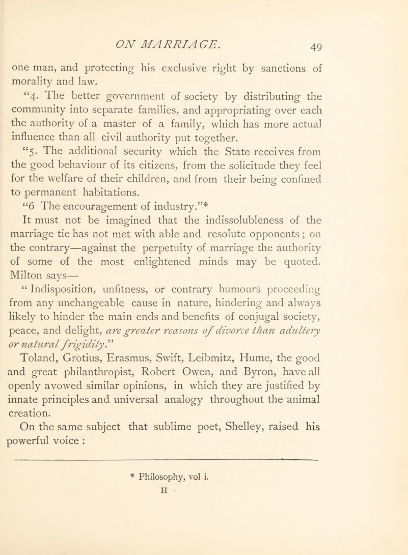 one man, and protecting his exclusive right by sanctions of morality and law. “4- The better government of society by distributing the community into separate families, and appropriating over each the authority of a master of a family, which has more actual influence than all civil authority put together. “5. The additional security which the State receives from the good behaviour of its citizens, from the solicitude they feel for the welfare of their children, and from their beinsf confined to permanent habitations. “6 The encouragement of industry.”^ It must not be imagined that the indissolubleness of the marriage tie has not met with able and resolute opponents; on the contrary—against the perpetuity of marriage the authority of some of the most enlightened minds may be quoted. Milton says— “ Indisposition, unfitness, or contrary humours proceeding from any unchangeable cause in nature, hindering and always likely to hinder the main ends and benefits of conjugal society, peace, and delight, are greater reasons of divorce than adultery or natural frigidity.9 9 Toland, Grotius, Erasmus, Swift, Leibmitz, Hume, the good and great philanthropist, Robert Owen, and Byron, have all openly avowed similar opinions, in which they are justified by innate principles and universal analogy throughout the animal creation. On the same subject that sublime poet, Shelley, raised his powerful voice : * Philosophy, vol i. H