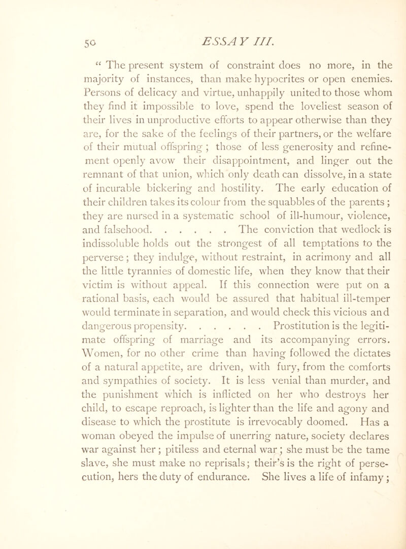 “ The present system of constraint does no more, in the majority of instances, than make hypocrites or open enemies. Persons of delicacy and virtue, unhappily united to those whom they find it impossible to love, spend the loveliest season of their lives in unproductive efforts to appear otherwise than they are, for the sake of the feelings of their partners, or the welfare of their mutual offspring ; those of less generosity and refine¬ ment openly avow their disappointment, and linger out the remnant of that union, which only death can dissolve, in a state of incurable bickering and hostility. The early education of their children takes its colour from the squabbles of the parents ; they are nursed in a systematic school of ill-humour, violence, and falsehood.The conviction that wedlock is indissoluble holds out the strongest of all temptations to the perverse; they indulge, without restraint, in acrimony and all the little tyrannies of domestic life, when they know that their victim is without appeal. If this connection were put on a rational basis, each would be assured that habitual ill-temper would terminate in separation, and would check this vicious and dangerous propensity.Prostitution is the legiti¬ mate offspring of marriage and its accompanying errors. Women, for no other crime than having followed the dictates of a natural appetite, are driven, with fury, from the comforts and sympathies of society. It is less venial than murder, and the punishment which is inflicted on her who destroys her child, to escape reproach, is lighter than the life and agony and disease to which the prostitute is irrevocably doomed. Has a woman obeyed the impulse of unerring nature, society declares war against her; pitiless and eternal war; she must be the tame slave, she must make no reprisals; their’s is the right of perse¬ cution, hers the duty of endurance. She lives a life of infamy ;