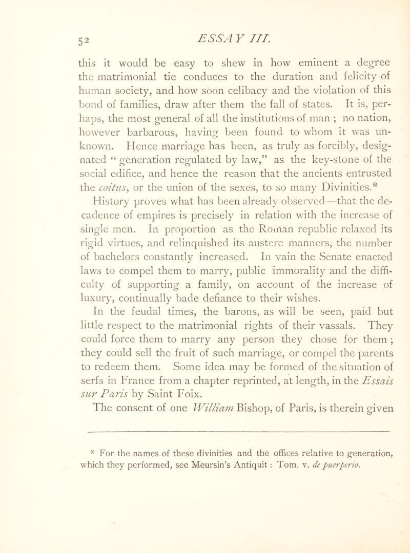 this it would be easy to shew in how eminent a degree the matrimonial tie conduces to the duration and felicity of human society, and how soon celibacy and the violation of this bond of families, draw after them the fall of states. It is, per¬ haps, the most general of all the institutions of man ; no nation, however barbarous, having been found to whom it was un- known. Hence marriage has been, as truly as forcibly, desig¬ nated 6£ generation regulated by law,” as the key-stone of the social edifice, and hence the reason that the ancients entrusted the coitus, or the union of the sexes, to so many Divinities.* History proves what has been already observed—that the de¬ cadence of empires is precisely in relation with the increase of single men. In proportion as the Roman republic relaxed its rigid virtues, and relinquished its austere manners, the number of bachelors constantly increased. In vain the Senate enacted laws to compel them to marry, public immorality and the diffi¬ culty of supporting a family, on account of the increase of luxury, continually bade defiance to their wishes. In the feudal times, the barons, as will be seen, paid but little respect to the matrimonial rights of their vassals. They could force them to marry any person they chose for them ; they could sell the fruit of such marriage, or compel the parents to redeem them. Some idea may be formed of the situation of serfs in France from a chapter reprinted, at length, in the Essais sur Paris by Saint Foix. The consent of one William Bishop, of Paris, is therein given * For the names of these divinities and the offices relative to generation, which they performed, see Meursin’s Antiquit: Tom. v. de puerperio.