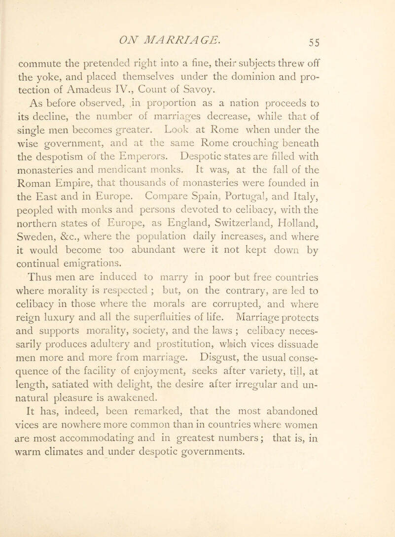commute the pretended right into a fine, their subjects threw off the yoke, and placed themselves under the dominion and pro¬ tection of Amadeus IV., Count of Savoy. As before observed, .in proportion as a nation proceeds to its decline, the number of marriages decrease, while that of single men becomes greater. Look at Rome when under the wise government, and at the same Rome crouching beneath the despotism of the Emperors. Despotic states are filled with monasteries and mendicant monks. It was, at the fall of the Roman Empire, that thousands of monasteries were founded in the East and in Europe. Compare Spain, Portugal, and Italy, peopled with monks and persons devoted to celibacy, with the northern states of Europe, as England, Switzerland, Holland, Sweden, &c., where the population daily increases, and where it would become too abundant were it not kept down by continual emigrations. Thus men are induced to marry in poor but free countries where morality is respected ; but, on the contrary, are led to celibacy in those where the morals are corrupted, and where reign luxury and all the superfluities of life. Marriage protects and supports morality, society, and the laws ; celibacy neces¬ sarily produces adultery and prostitution, which vices dissuade men more and more from marriage. Disgust, the usual conse¬ quence of the facility of enjoyment, seeks after variety, till, at length, satiated with delight, the desire after irregular and un¬ natural pleasure is awakened. It has, indeed, been remarked, that the most abandoned vices are nowhere more common than in countries where women are most accommodating and in greatest numbers; that is, in warm climates and under despotic governments.