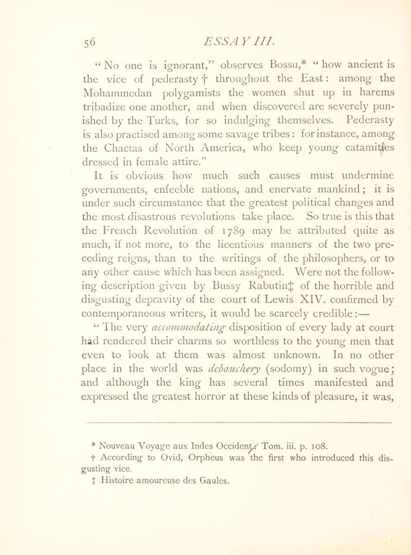 “ No one is ignorant,” observes Bossu,* 44 how ancient is the vice of pederasty f throughout the East: among the Mohammedan polygamists the women shut up in harems tribadize one another, and when discovered are severely pun¬ ished by the Turks, for so indulging themselves. Pederasty is also practised among some savage tribes : for instance, among the Chactas of North America, who keep young catamitfes dressed in female attire.” It is obvious how much such causes must undermine governments, enfeeble nations, and enervate mankind; it is under such circumstance that the greatest political changes and the most disastrous revolutions take place. So true is this that the French Revolution of 1789 may be attributed quite as much, if not more, to the licentious manners of the two pre¬ ceding reigns, than to the writings of the philosophers, or to any other cause which has been assigned. Were not the follow¬ ing description given by Bussy RabutinJ of the horrible and disgusting depravity of the court of Lewis XIV. confirmed by contemporaneous writers, it would be scarcely credible:— 44 The very accommodating disposition of every lady at court had rendered their charms so worthless to the young men that even to look at them was almost unknown. In no other place in the world was debauchery (sodomy) in such vogue ; and although the king has several times manifested and expressed the greatest horror at these kinds of pleasure, it was, * Nouveau Voyage aux Indes Occident/ Tom. iii. p. 108. f According to Ovid, Orpheus was the first who introduced this dis¬ gusting vice. | Histoire amoureuse des Gaules.