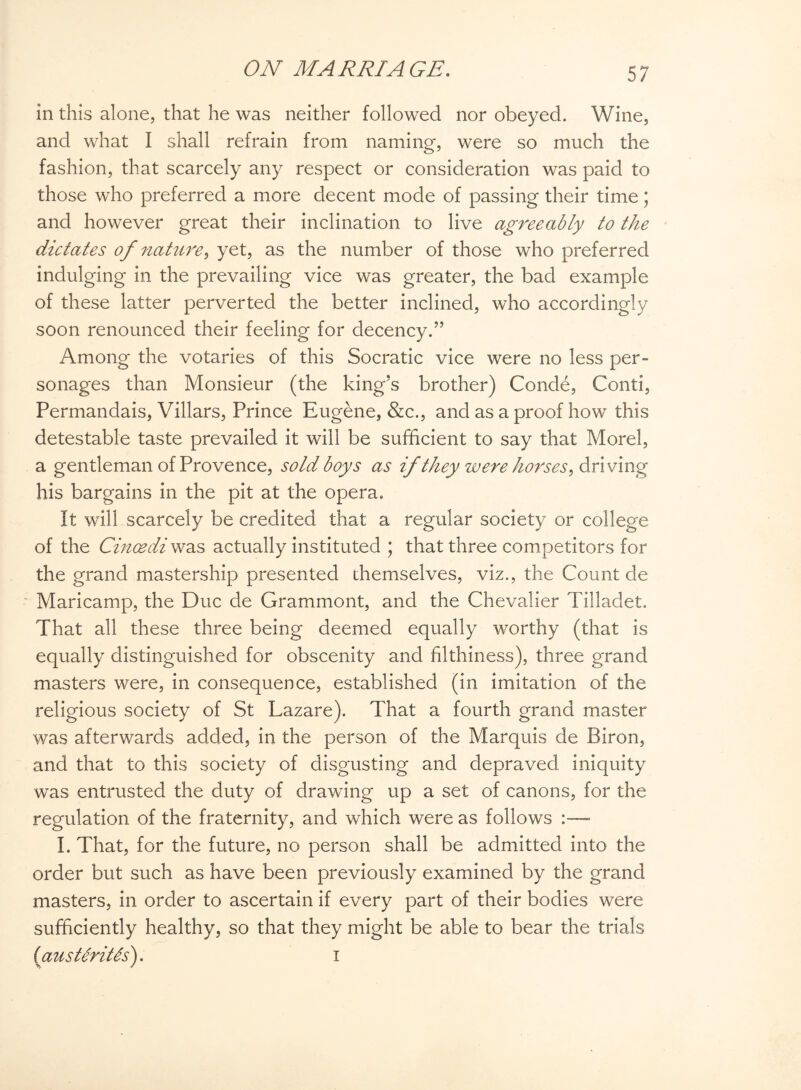 in this alone, that he was neither followed nor obeyed. Wine, and what I shall refrain from naming, were so much the fashion, that scarcely any respect or consideration was paid to those who preferred a more decent mode of passing their time; and however great their inclination to live agreeably to the dictates of nature, yet, as the number of those who preferred indulging in the prevailing vice was greater, the bad example of these latter perverted the better inclined, who accordingly soon renounced their feeling for decency.” Among the votaries of this Socratic vice were no less per¬ sonages than Monsieur (the king’s brother) Conde, Conti, Permandais, Villars, Prince Eugene, &c., and as a proof how this detestable taste prevailed it will be sufficient to say that Morel, a gentleman of Provence, sold boys as if they were horses, driving his bargains in the pit at the opera. It will scarcely be credited that a regular society or college of the Cincedi was actually instituted ; that three competitors for the grand mastership presented themselves, viz., the Count de Maricamp, the Due de Grammont, and the Chevalier Tilladet. That all these three being deemed equally worthy (that is equally distinguished for obscenity and filthiness), three grand masters were, in consequence, established (in imitation of the religious society of St Lazare). That a fourth grand master was afterwards added, in the person of the Marquis de Biron, and that to this society of disgusting and depraved iniquity was entrusted the duty of drawing up a set of canons, for the regulation of the fraternity, and which were as follows I. That, for the future, no person shall be admitted into the order but such as have been previously examined by the grand masters, in order to ascertain if every part of their bodies were sufficiently healthy, so that they might be able to bear the trials (ausUriUs). i