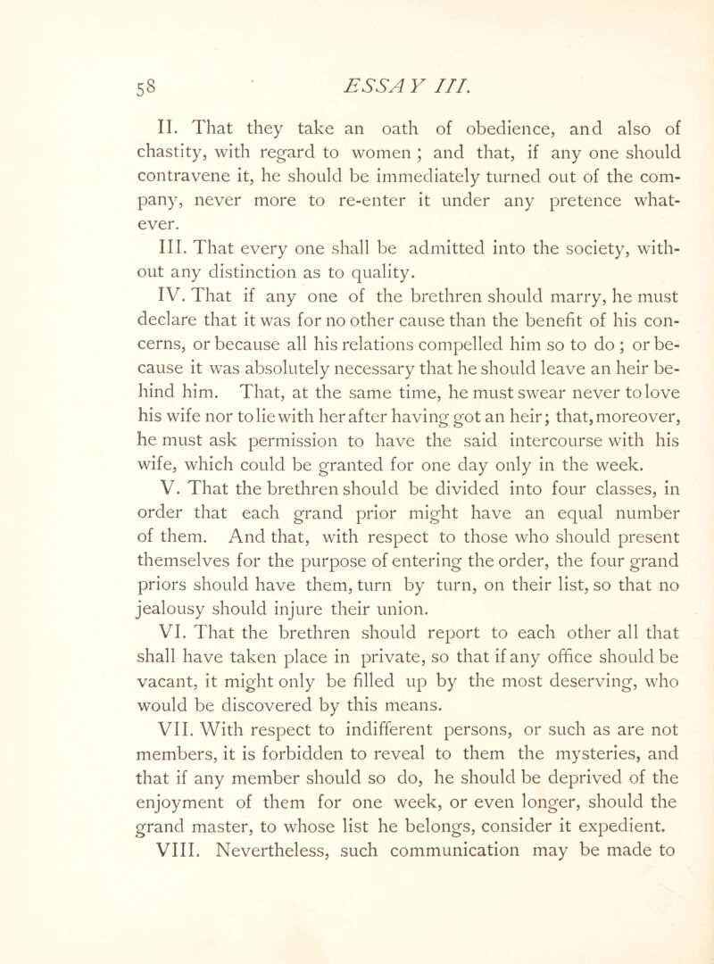 II. That they take an oath of obedience, and also of chastity, with regard to women ; and that, if any one should contravene it, he should be immediately turned out of the com¬ pany, never more to re-enter it under any pretence what¬ ever. III. That every one shall be admitted into the society, with¬ out any distinction as to quality. IV. That if any one of the brethren should marry, he must declare that it was for no other cause than the benefit of his con¬ cerns, or because all his relations compelled him so to do ; or be¬ cause it was absolutely necessary that he should leave an heir be¬ hind him. That, at the same time, he must swear never to love his wife nor to lie with her after having got an heir; that, moreover, he must ask permission to have the said intercourse with his wife, which could be granted for one day only in the week. V. That the brethren should be divided into four classes, in order that each grand prior might have an equal number of them. And that, with respect to those who should present themselves for the purpose of entering the order, the four grand priors should have them, turn by turn, on their list, so that no jealousy should injure their union. VI. That the brethren should report to each other all that shall have taken place in private, so that if any office should be vacant, it might only be filled up by the most deserving, who would be discovered by this means. VII. With respect to indifferent persons, or such as are not members, it is forbidden to reveal to them the mysteries, and that if any member should so do, he should be deprived of the enjoyment of them for one week, or even longer, should the grand master, to whose list he belongs, consider it expedient.