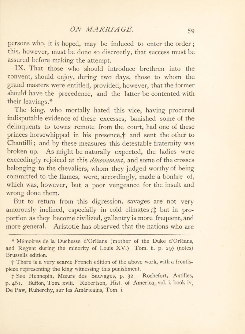 persons who, it is hoped, may be induced to enter the order ; this, however, must be done so discreetly, that success must be assured before making the attempt. IX. That those who should introduce brethren into the convent, should enjoy, during two days, those to whom the grand masters were entitled, provided, however, that the former should have the precedence, and the latter be contented with their leavings.* The king, who mortally hated this vice, having procured indisputable evidence of these excesses, banished some of the delinquents to towns remote from the court, had one of these princes horsewhipped in his presence,f and sent the other to Chantilli; and by these measures this detestable fraternity was broken up. As might be naturally expected, the ladies were exceedingly rejoiced at this denouement, and some of the crosses belonging to the chevaliers, whom they judged worthy of being committed to the flames, were, accordingly, made a bonfire of, which was, however, but a poor vengeance for the insult and wrong done them. But to return from this digression, savages are not very amorously inclined, especially in cold climates but in pro¬ portion as they become civilized, gallantry is more frequent, and more general. Aristotle has observed that the nations who are * Memoires de la Duchesse d’Orleans (mother of the Duke d’Orleans, and Regent during the minority of Louis XV.) Tom. ii. p. 297 (notes) Brussells edition. t There is a very scarce French edition of the above work, with a frontis¬ piece representing the king witnessing this punishment. £ See Hennepin, Mceurs des Sauvages, p. 32. Rochefort, Antilles, p.461. Buffon, Tom. xviii. Robertson, Hist, of America, vol. i. book iv, De Paw, Ruherchy, sur les Americains, Tom. i.