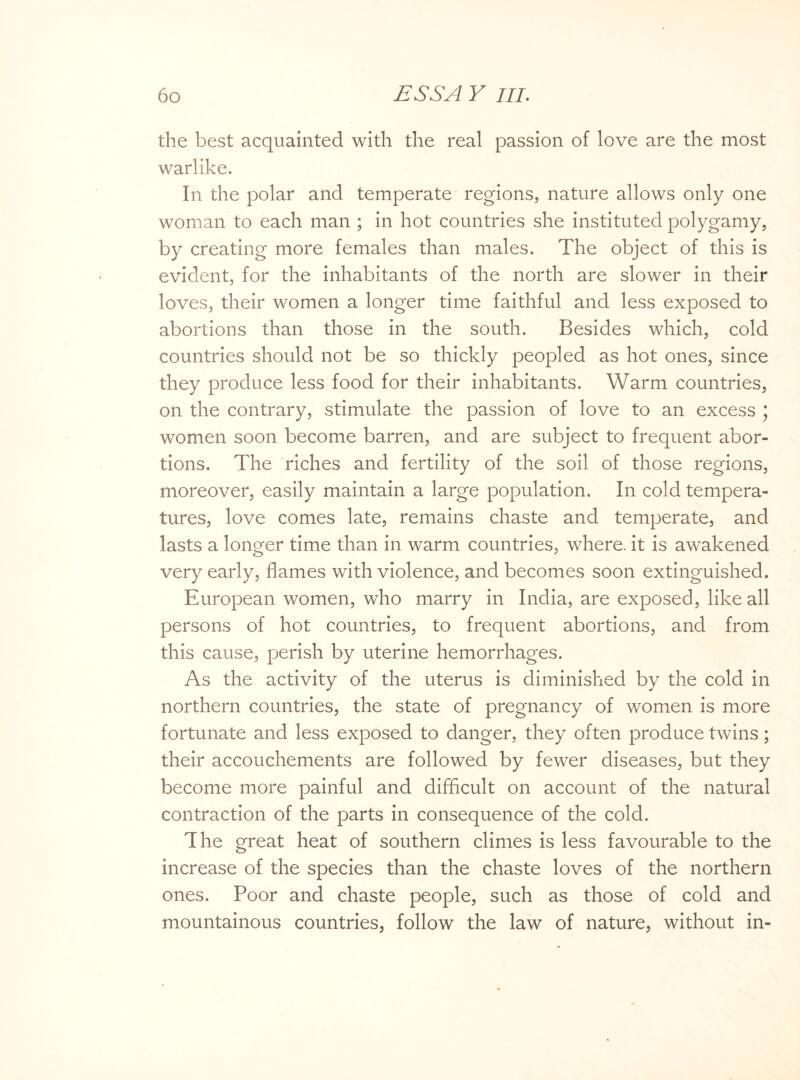 the best acquainted with the real passion of love are the most warlike. In the polar and temperate regions, nature allows only one woman to each man ; in hot countries she instituted polygamy, by creating more females than males. The object of this is evident, for the inhabitants of the north are slower in their loves, their women a longer time faithful and less exposed to abortions than those in the south. Besides which, cold countries should not be so thickly peopled as hot ones, since they produce less food for their inhabitants. Warm countries, on the contrary, stimulate the passion of love to an excess ; women soon become barren, and are subject to frequent abor¬ tions. The riches and fertility of the soil of those regions, moreover, easily maintain a large population. In cold tempera¬ tures, love comes late, remains chaste and temperate, and lasts a longer time than in warm countries, where, it is awakened very early, flames with violence, and becomes soon extinguished. European women, who marry in India, are exposed, like all persons of hot countries, to frequent abortions, and from this cause, perish by uterine hemorrhages. As the activity of the uterus is diminished by the cold in northern countries, the state of pregnancy of women is more fortunate and less exposed to danger, they often produce twins; their accouchements are followed by fewer diseases, but they become more painful and difficult on account of the natural contraction of the parts in consequence of the cold. The great heat of southern climes is less favourable to the increase of the species than the chaste loves of the northern ones. Poor and chaste people, such as those of cold and mountainous countries, follow the law of nature, without in-