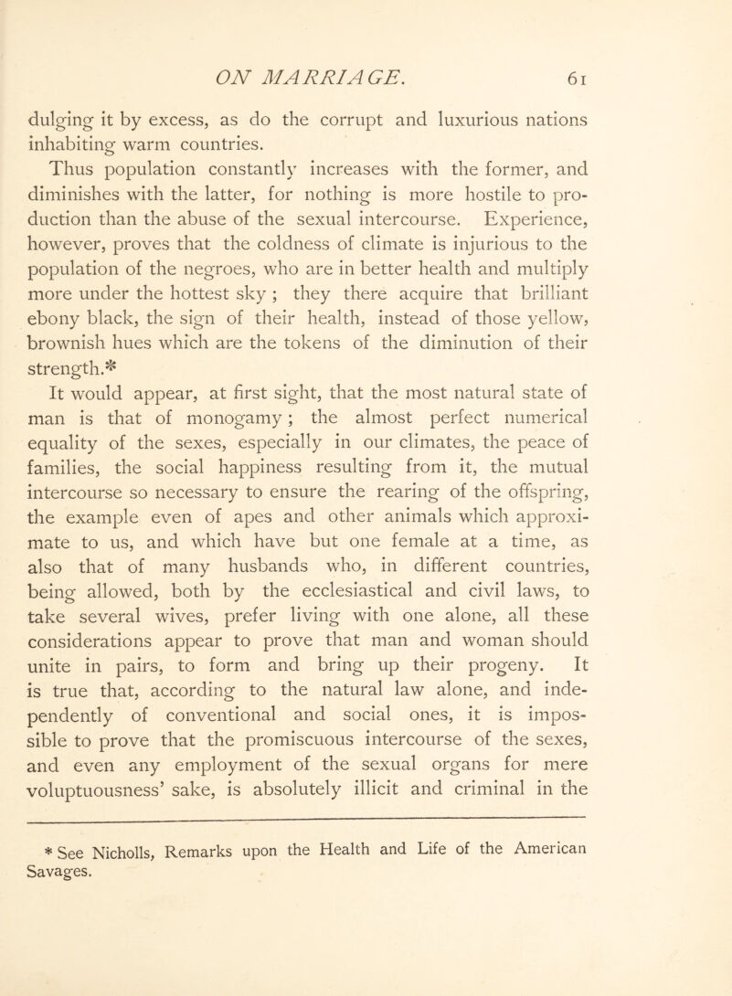dulging it by excess, as do the corrupt and luxurious nations inhabiting warm countries. Thus population constantly increases with the former, and diminishes with the latter, for nothing is more hostile to pro¬ duction than the abuse of the sexual intercourse. Experience, however, proves that the coldness of climate is injurious to the population of the negroes, who are in better health and multiply more under the hottest sky ; they there acquire that brilliant ebony black, the sign of their health, instead of those yellow, brownish hues which are the tokens of the diminution of their strength.* It would appear, at first sight, that the most natural state of man is that of monogamy; the almost perfect numerical equality of the sexes, especially in our climates, the peace of families, the social happiness resulting from it, the mutual intercourse so necessary to ensure the rearing of the offspring, the example even of apes and other animals which approxi¬ mate to us, and which have but one female at a time, as also that of many husbands who, in different countries, being allowed, both by the ecclesiastical and civil laws, to take several wives, prefer living with one alone, all these considerations appear to prove that man and woman should unite in pairs, to form and bring up their progeny. It is true that, according to the natural law alone, and inde¬ pendently of conventional and social ones, it is impos¬ sible to prove that the promiscuous intercourse of the sexes, and even any employment of the sexual organs for mere voluptuousness’ sake, is absolutely illicit and criminal in the * See Nicholls, Remarks upon the Health and Life of the American Savages.