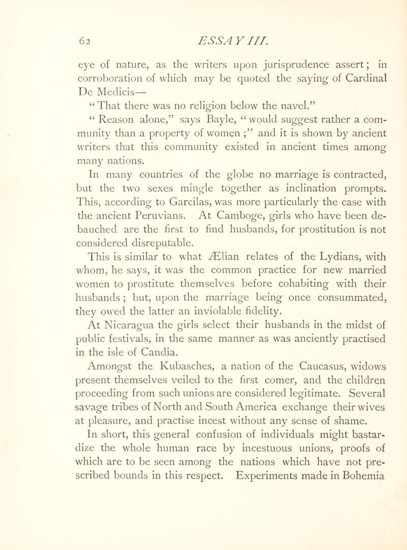 eye of nature, as the writers upon jurisprudence assert; in corroboration of which may be quoted the saying of Cardinal De Medicis— “That there was no religion below the navel.55 “ Reason alone,” says Bayle, “ would suggest rather a com¬ munity than a property of women and it is shown by ancient writers that this community existed in ancient times among many nations. In many countries of the globe no marriage is contracted, but the two sexes mingle together as inclination prompts. This, according to Garcilas, was more particularly the case with the ancient Peruvians. At Camboge, girls who have been de¬ bauched are the first to find husbands, for prostitution is not considered disreputable. This is similar to what AElian relates of the Lydians, with whom, he says, it was the common practice for new married women to prostitute themselves before cohabiting with their husbands ; but, upon the marriage being once consummated, they owed the latter an inviolable fidelity. At Nicaragua the girls select their husbands in the midst of public festivals, in the same manner as was anciently practised in the isle of Candia. Amongst the Kubasches, a nation of the Caucasus, widows present themselves veiled to the first comer, and the children proceeding from such unions are considered legitimate. Several savage tribes of North and South America exchange their wives at pleasure, and practise incest without any sense of shame. In short, this general confusion of individuals might bastar¬ dize the whole human race by incestuous unions, proofs of which are to be seen among the nations which have not pre¬ scribed bounds in this respect. Experiments made in Bohemia