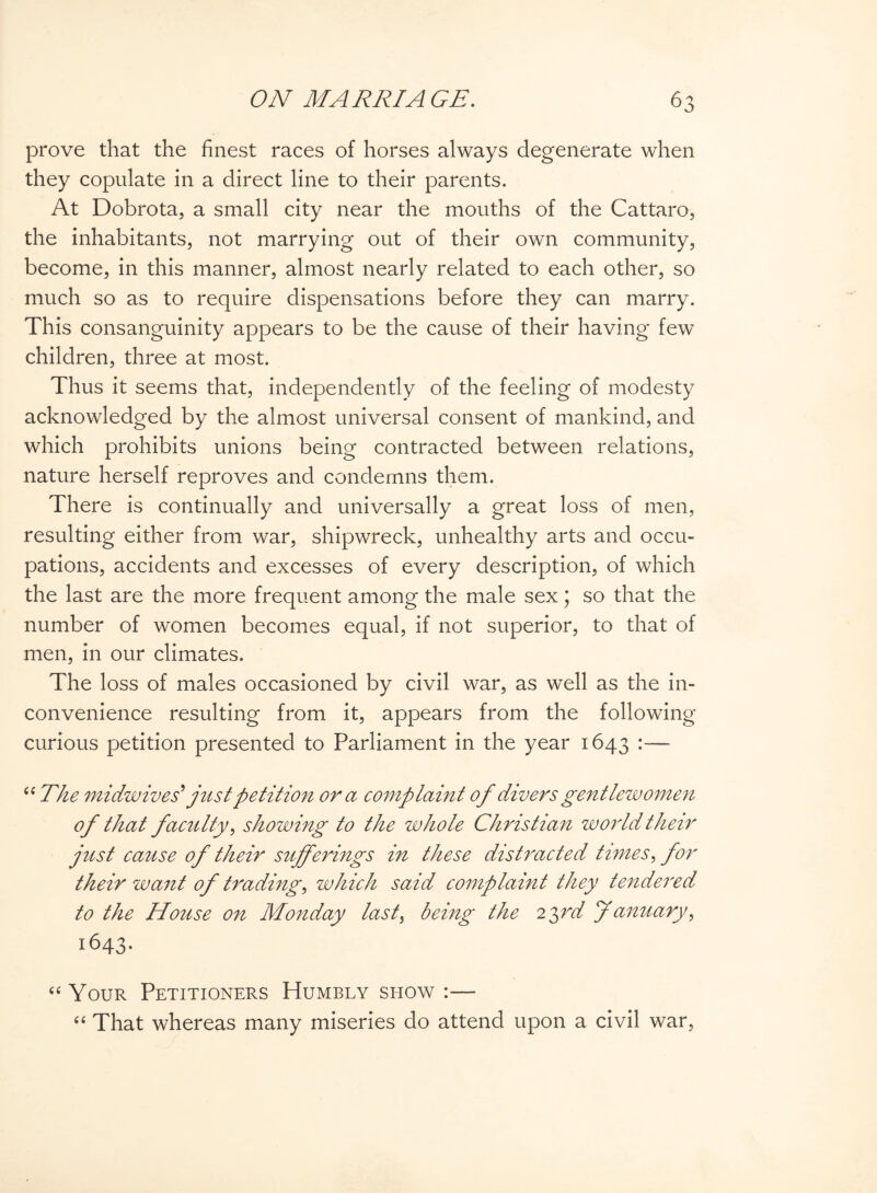 prove that the finest races of horses always degenerate when they copulate in a direct line to their parents. At Dobrota, a small city near the mouths of the Cattaro, the inhabitants, not marrying out of their own community, become, in this manner, almost nearly related to each other, so much so as to require dispensations before they can marry. This consanguinity appears to be the cause of their having few children, three at most. Thus it seems that, independently of the feeling of modesty acknowledged by the almost universal consent of mankind, and which prohibits unions being contracted between relations, nature herself reproves and condemns them. There is continually and universally a great loss of men, resulting either from war, shipwreck, unhealthy arts and occu¬ pations, accidents and excesses of every description, of which the last are the more frequent among the male sex; so that the number of women becomes equal, if not superior, to that of men, in our climates. The loss of males occasioned by civil war, as well as the in¬ convenience resulting from it, appears from the following curious petition presented to Parliament in the year 1643 “ The midwives’ just petition ora complaint of divers gentlewomen of that faculty, showing to the whole Christian world their just cause of their sufferings in these distracted times, for their want of trading, which said complaint they tendered to the House on Monday last, being the 23rd January, 1643. “ Your Petitioners Humbly show “ That whereas many miseries do attend upon a civil war,