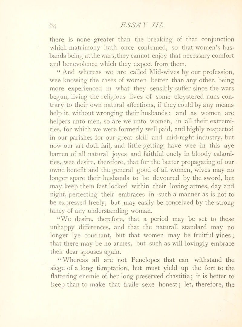 there is none greater than the breaking of that conjunction which matrimony hath once confirmed, so that women’s hus¬ bands being at the wars, they cannot enjoy that necessary comfort and benevolence which they expect from them. “ And whereas we are called Mid-wives by our profession, wee knowing the cases of women better than any other, being more experienced in what they sensibly suffer since the wars begun, living the religious lives of some cloystered nuns con¬ trary to their own natural affections, if they could by any means help it, without wronging their husbands; and as women are helpers unto men, so are we unto women, in all their extremi¬ ties, for which we were formerly well paid, and highly respected in our parishes for our great skill and mid-night industry, but now our art doth fail, and little getting have wee in this aye barren of all natural joyes and faithful onely in bloody calami¬ ties, wee desire, therefore, that for the better propagating of our owns benefit and the general good of all women, wives may no longer spare their husbands to be devoured by the sword, but may keep them fast locked within their loving armes, day and night, perfecting their embraces in such a manner as is not to be expressed freely, but may easily be conceived by the strong fancy of any understanding woman. ctWe desire, therefore, that a period may be set to these unhappy differences, and that the naturall standard may no longer lye couchant, but that women may be fruitful vines; that there may be no armes, but such as will lovingly embrace their dear spouses again. “ Whereas all are not Penelopes that can withstand the siege of a long temptation, but must yield up the fort to the flattering enemie of her long preserved chastitie; it is better to keep than to make that fraile sexe honest; let, therefore, the