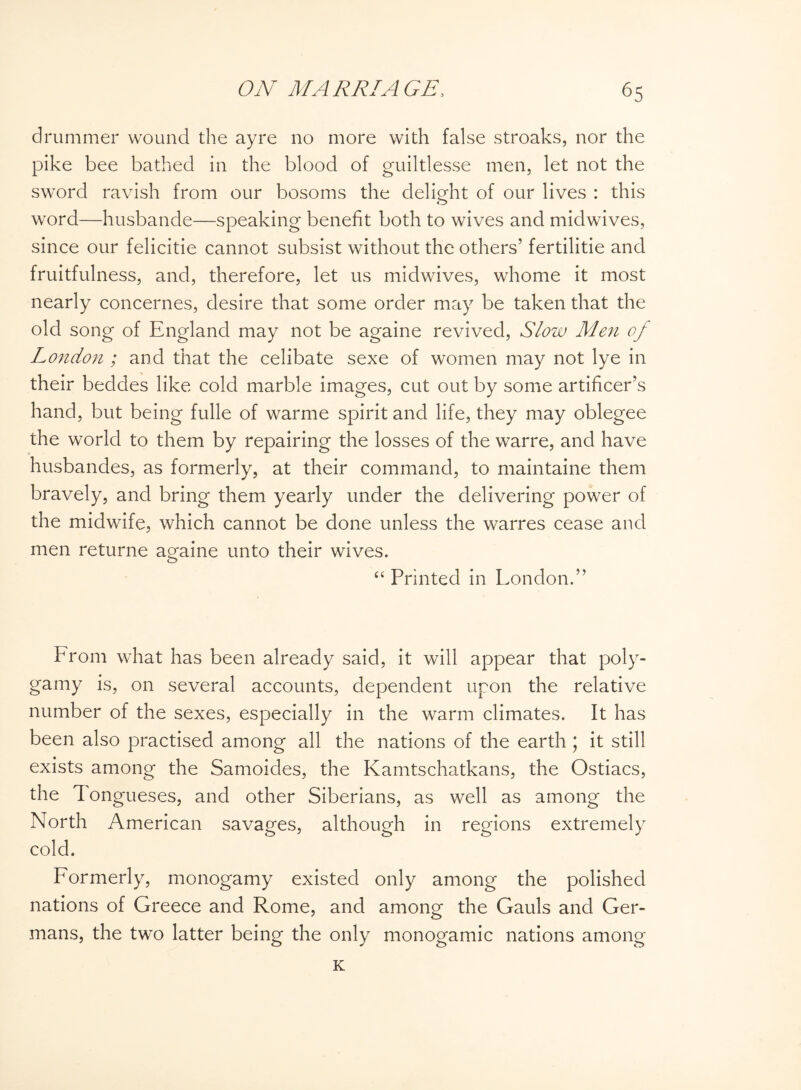 drummer wound the ay re no more with false stroaks, nor the pike bee bathed in the blood of guiltlesse men, let not the sword ravish from our bosoms the delight of our lives : this word—husbande—speaking benefit both to wives and midwives, since our felicitie cannot subsist without the others’ fertilise and fruitfulness, and, therefore, let us midwives, whome it most nearly concernes, desire that some order may be taken that the old song of England may not be againe revived, Slow Men of London ; and that the celibate sexe of women may not lye in their beddes like cold marble images, cut out by some artificer’s hand, but being fulle of warme spirit and life, they may oblegee the world to them by repairing the losses of the warre, and have husbandes, as formerly, at their command, to maintaine them bravely, and bring them yearly under the delivering power of the midwife, which cannot be done unless the warres cease and men returne againe unto their wives. “ Printed in London.” From what has been already said, it will appear that poly¬ gamy is, on several accounts, dependent upon the relative number of the sexes, especially in the warm climates. It has been also practised among all the nations of the earth ; it still exists among the Samoides, the Kamtschatkans, the Ostiacs, the Tongueses, and other Siberians, as well as among the North American savages, although in regions extremely cold. Formerly, monogamy existed only among the polished nations of Greece and Rome, and among the Gauls and Ger¬ mans, the two latter being the only monogamic nations among K