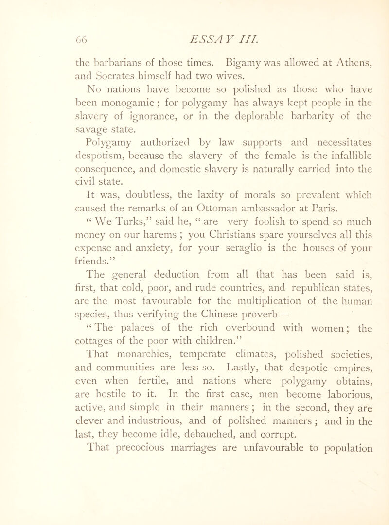 the barbarians of those times. Bigamy was allowed at Athens, and Socrates himself had two wives. No nations have become so polished as those who have been monogamic ; for polygamy has always kept people in the slavery of ignorance, or in the deplorable barbarity of the savage state. Polygamy authorized by law supports and necessitates despotism, because the slavery of the female is the infallible consequence, and domestic slavery is naturally carried into the civil state. It was, doubtless, the laxity of morals so prevalent which caused the remarks of an Ottoman ambassador at Paris. “We Turks,” said he, “ are very foolish to spend so much money on our harems ; you Christians spare yourselves all this expense and anxiety, for your seraglio is the houses of your friends.” The general deduction from all that has been said is, first, that cold, poor, and rude countries, and republican states, are the most favourable for the multiplication of the human species, thus verifying the Chinese proverb— 66 The palaces of the rich overbound with women; the cottages of the poor with children.” That monarchies, temperate climates, polished societies, and communities are less so. Lastly, that despotic empires, even when fertile, and nations where polygamy obtains, are hostile to it. In the first case, men become laborious, active, and simple in their manners ; in the second, they are clever and industrious, and of polished manners ; and in the last, they become idle, debauched, and corrupt. That precocious marriages are unfavourable to population