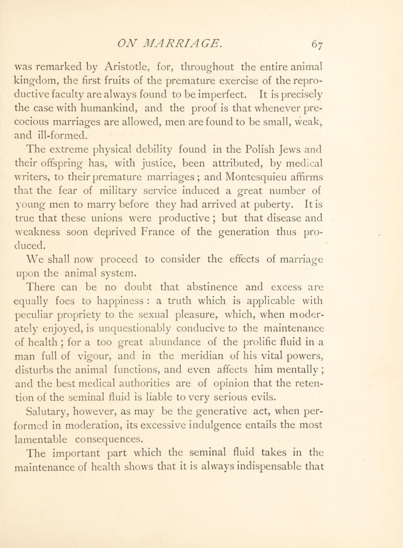 was remarked by Aristotle, for, throughout the entire animal kingdom, the first fruits of the premature exercise of the repro¬ ductive faculty are always found to be imperfect. It is precisely the case with humankind, and the proof is that whenever pre¬ cocious marriages are allowed, men are found to be small, weak, and ill-formed. The extreme physical debility found in the Polish Jews and their offspring has, with justice, been attributed, by medical writers, to their premature marriages ; and Montesquieu affirms that the fear of military service induced a great number of young men to marry before they had arrived at puberty. It is true that these unions were productive ; but that disease and weakness soon deprived France of the generation thus pro¬ duced. We shall now proceed to consider the effects of marriage upon the animal system. There can be no doubt that abstinence and excess are equally foes to happiness : a truth which is applicable with peculiar propriety to the sexual pleasure, which, when moder¬ ately enjoyed, is unquestionably conducive to the maintenance of health ; for a too great abundance of the prolific fluid in a man full of vigour, and in the meridian of his vital powers, disturbs the animal functions, and even affects him mentally; and the best medical authorities are of opinion that the reten¬ tion of the seminal fluid is liable to very serious evils. Salutary, however, as may be the generative act, when per¬ formed in moderation, its excessive indulgence entails the most lamentable consequences. The important part which the seminal fluid takes in the maintenance of health shows that it is always indispensable that