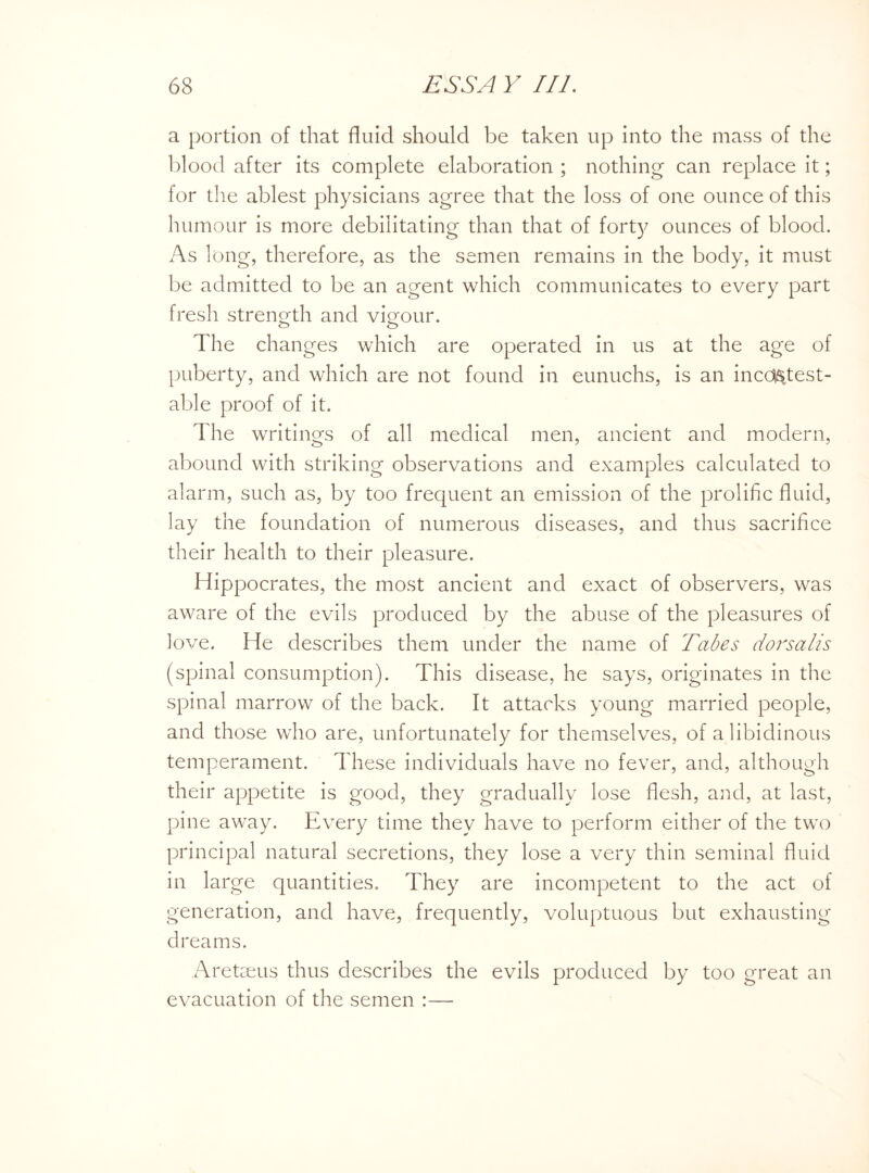 a portion of that fluid should be taken up into the mass of the blood after its complete elaboration ; nothing can replace it; for the ablest physicians agree that the loss of one ounce of this humour is more debilitating than that of forty ounces of blood. As long, therefore, as the semen remains in the body, it must be admitted to be an agent which communicates to every part fresh strength and vigour. The changes which are operated in us at the age of puberty, and which are not found in eunuchs, is an incontest¬ able proof of it. The writings of all medical men, ancient and modern, abound with striking observations and examples calculated to alarm, such as, by too frequent an emission of the prolific fluid, lay the foundation of numerous diseases, and thus sacrifice their health to their pleasure. Hippocrates, the most ancient and exact of observers, was aware of the evils produced by the abuse of the pleasures of love. He describes them under the name of Tabes dorsalis (spinal consumption). This disease, he says, originates in the spinal marrow of the back. It attacks young married people, and those who are, unfortunately for themselves, of a libidinous temperament. These individuals have no fever, and, although their appetite is good, they gradually lose flesh, and, at last, pine away. Every time they have to perform either of the two principal natural secretions, they lose a very thin seminal fluid in large quantities. They are incompetent to the act of generation, and have, frequently, voluptuous but exhausting dreams. Aretseus thus describes the evils produced by too great an evacuation of the semen :—