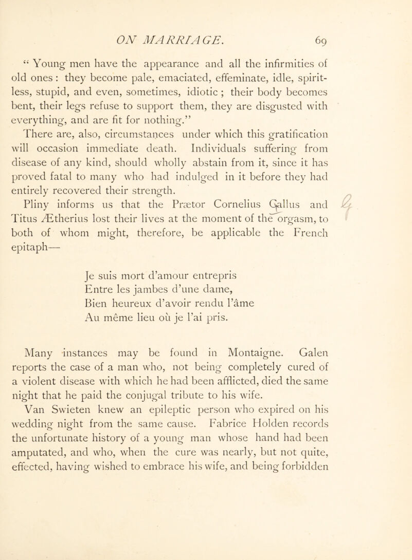 “ Young men have the appearance and all the infirmities of old ones : they become pale, emaciated, effeminate, idle, spirit¬ less, stupid, and even, sometimes, idiotic ; their body becomes bent, their legs refuse to support them, they are disgusted with everything, and are fit for nothing.” There are, also, circumstances under which this gratification will occasion immediate death. Individuals suffering from disease of any kind, should wholly abstain from it, since it has proved fatal to many who had indulged in it before they had entirely recovered their strength. Pliny informs us that the Praetor Cornelius Callus and Titus FEtherius lost their lives at the moment of the orgasm, to both of whom might, therefore, be applicable the French epitaph— Je suis mort d’amour entrepris Entre les jambes d’une dame, Bien heureux d’avoir rendu lame Au meme lieu oil je l’ai pris. Many instances may be found in Montaigne. Galen reports the case of a man who, not being completely cured of a violent disease with which he had been afflicted, died the same night that he paid the conjugal tribute to his wife. Van Swieten knew an epileptic person who expired on his wedding night from the same cause, Fabrice Flolden records the unfortunate history of a young man whose hand had been amputated, and who, when the cure was nearly, but not quite, effected, having wished to embrace his wife, and being forbidden