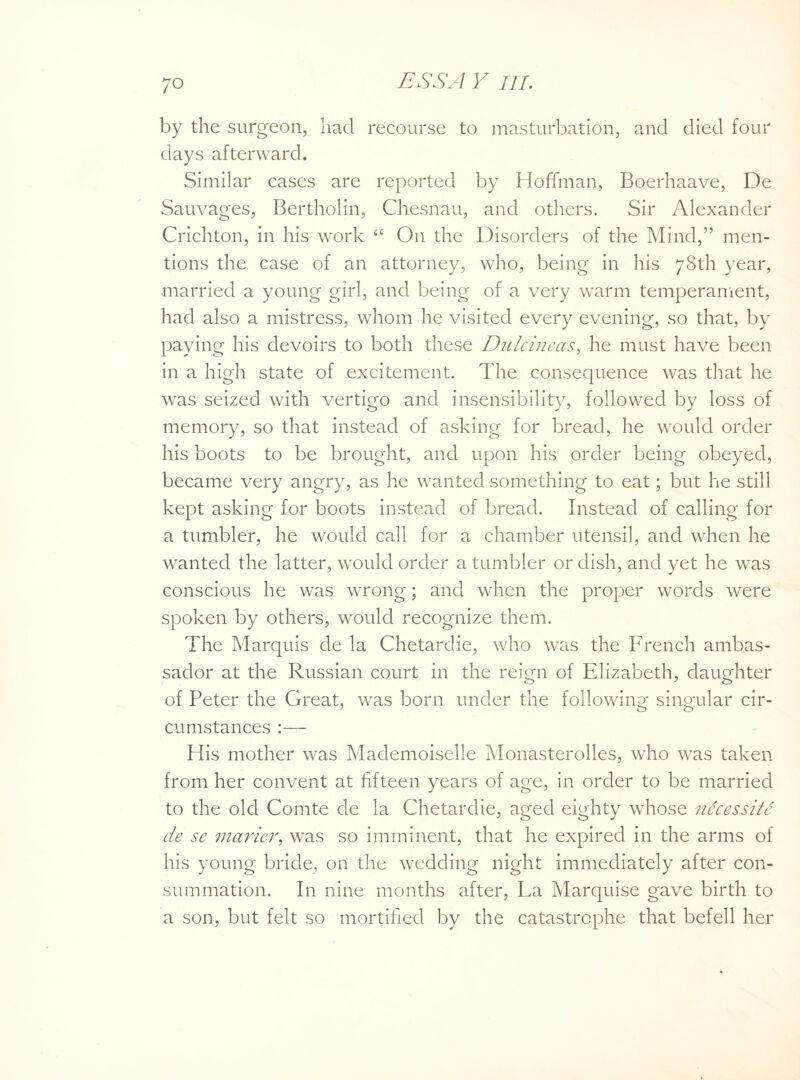 ;o by the surgeon, had recourse to masturbation, and died four days afterward. Similar cases are reported by Hoffman, Boerhaave, De Sauvages, Bertholin, Chesnau, and others. Sir Alexander Crichton, in his work ££ On the Disorders of the Mind,” men¬ tions the case of an attorney, who, being in his 78th year, married a young girl, and being of a very warm temperament, had also a mistress, whom he visited every evening, so that, by paying his devoirs to both these Dulcineas, he must have been in a high state of excitement. The consequence was that he was seized with vertigo and insensibility, followed by loss of memory, so that instead of asking for bread, he would order his boots to be brought, and upon his order being obeyed, became very angry, as he wanted something to eat; but he still kept asking for boots instead of bread. Instead of calling for a tumbler, he would call for a chamber utensil, and when he wanted the latter, would order a tumbler or dish, and yet he was conscious he was wrong; and when the proper words were spoken by others, would recognize them. The Marquis de la Chetardie, who was the French ambas¬ sador at the Russian court in the reign of Elizabeth, daughter of Feter the Great, was born under the following singular cir- J o o cumstances :— His mother was Mademoiselle Monasterolles, who was taken from her convent at fifteen years of age, in order to be married to the old Comte de la Chetardie, aged eighty whose nScessite de se marier, was so imminent, that he expired in the arms of his young bride, on the wedding night immediately after con¬ summation. In nine months after, La Marquise gave birth to a son, but felt so mortified by the catastrophe that befell her