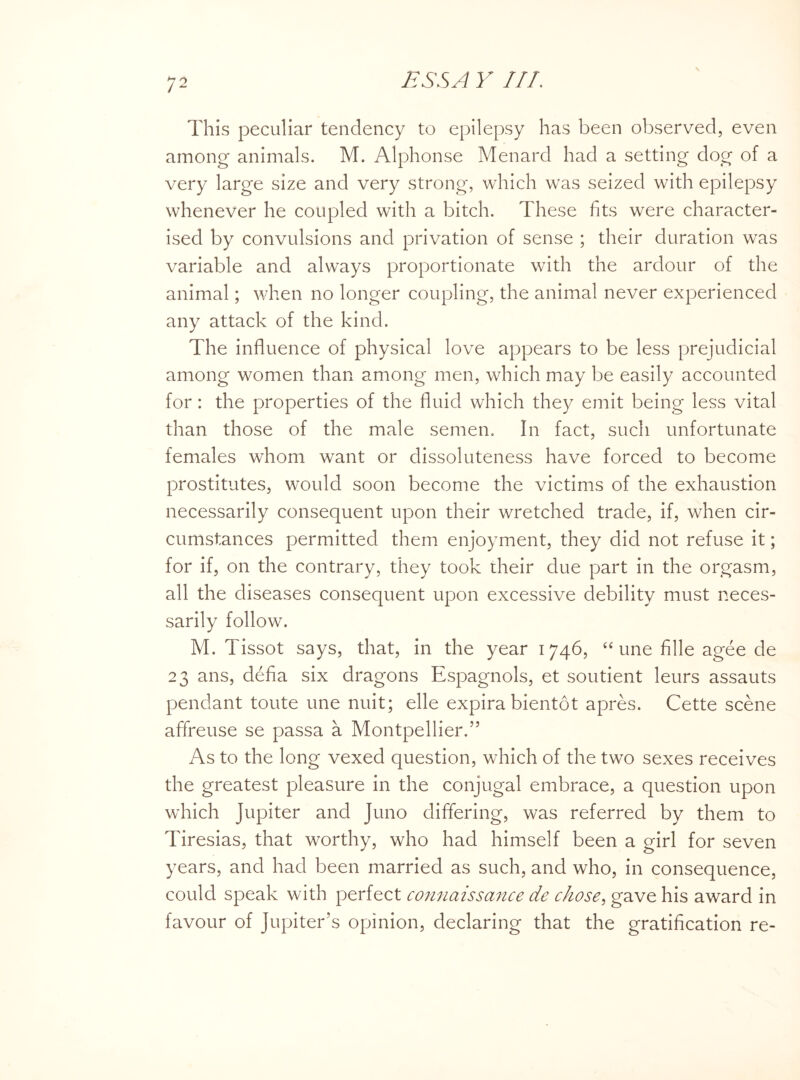 This peculiar tendency to epilepsy has been observed, even among animals. M. Alphonse Menard had a setting dog of a very large size and very strong, which was seized with epilepsy whenever he coupled with a bitch. These fits were character¬ ised by convulsions and privation of sense ; their duration was variable and always proportionate with the ardour of the animal; when no longer coupling, the animal never experienced any attack of the kind. The influence of physical love appears to be less prejudicial among women than among men, which may be easily accounted for: the properties of the fluid which they emit being less vital than those of the male semen. In fact, such unfortunate females whom want or dissoluteness have forced to become prostitutes, would soon become the victims of the exhaustion necessarily consequent upon their wretched trade, if, when cir¬ cumstances permitted them enjoyment, they did not refuse it; for if, on the contrary, they took their due part in the orgasm, all the diseases consequent upon excessive debility must neces¬ sarily follow. M. Tissot says, that, in the year 1746, “ une fille agee de 23 ans, defia six dragons Espagnols, et soutient leurs assauts pendant toute une nuit; elle expira bientot apres. Cette scene affreuse se passa a Montpellier.” As to the long vexed question, which of the two sexes receives the greatest pleasure in the conjugal embrace, a question upon which Jupiter and Juno differing, was referred by them to Tiresias, that worthy, who had himself been a girl for seven years, and had been married as such, and who, in consequence, could speak with perfect connaissance de chose, gave his award in favour of Jupiter’s opinion, declaring that the gratification re-