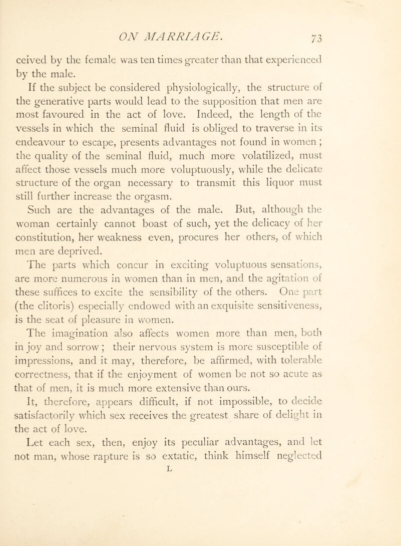 ceived by the female was ten times greater than that experienced by the male. If the subject be considered physiologically, the structure of the generative parts would lead to the supposition that men are most favoured in the act of love. Indeed, the length of the vessels in which the seminal fluid is obliged to traverse in its endeavour to escape, presents advantages not found in women ; the quality of the seminal fluid, much more volatilized, must affect those vessels much more voluptuously, while the delicate structure of the organ necessary to transmit this liquor must still further increase the orgasm. Such are the advantages of the male. But, although the woman certainly cannot boast of such, yet the delicacy of her constitution, her weakness even, procures her others, of which men are deprived. The parts which concur in exciting voluptuous sensations, are more numerous in women than in men, and the agitation of these suffices to excite the sensibility of the others. One part (the clitoris) especially endowed with an exquisite sensitiveness, is the seat of pleasure in women. The imagination also affects women more than men, both in joy and sorrow; their nervous system is more susceptible of impressions, and it may, therefore, be affirmed, with tolerable correctness, that if the enjoyment of women be not so acute as that of men, it is much more extensive than ours. It, therefore, appears difficult, if not impossible, to decide satisfactorily which sex receives the greatest share of delight in the act of love. Let each sex, then, enjoy its peculiar advantages, and let not man, whose rapture is so extatic, think himself neglected L