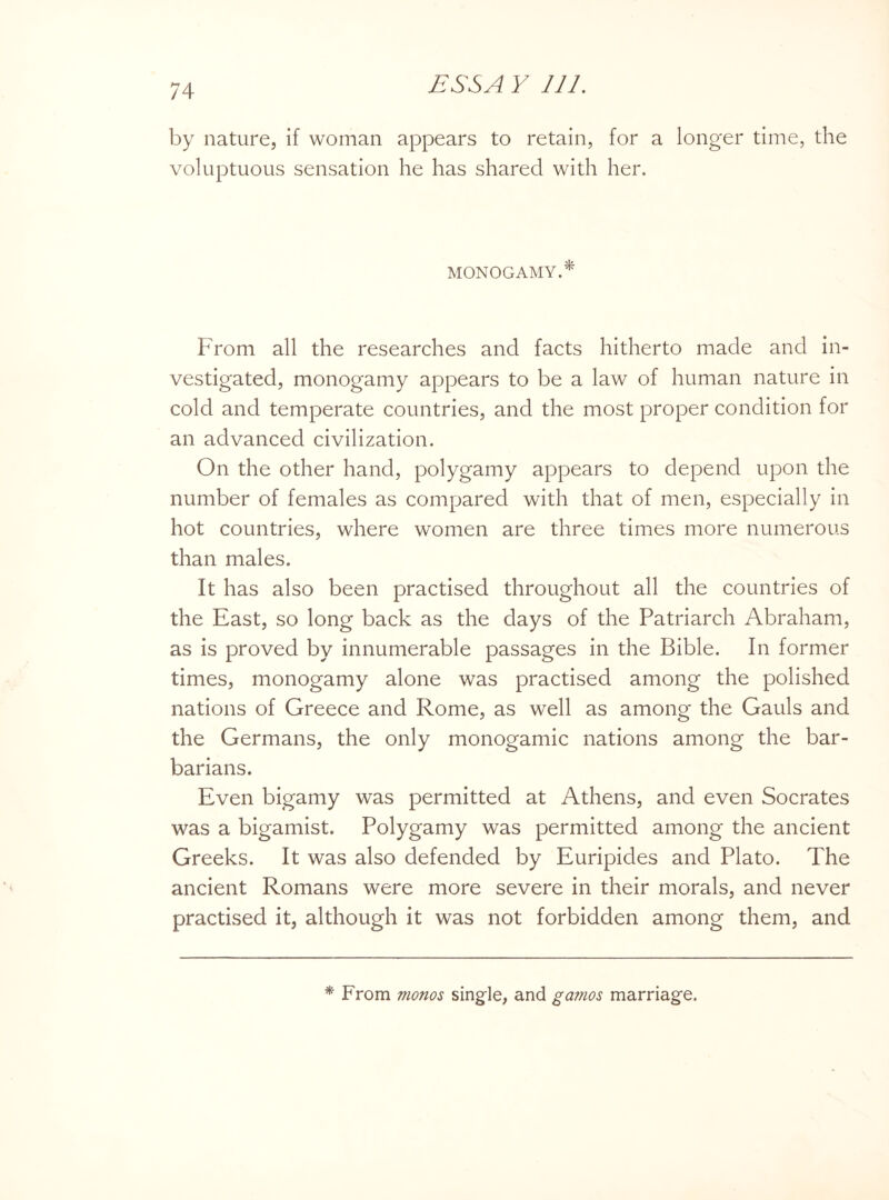 by nature, if woman appears to retain, for a longer time, the voluptuous sensation he has shared with her. MONOGAMY.* From all the researches and facts hitherto made and in¬ vestigated, monogamy appears to be a law of human nature in cold and temperate countries, and the most proper condition for an advanced civilization. On the other hand, polygamy appears to depend upon the number of females as compared with that of men, especially in hot countries, where women are three times more numerous than males. It has also been practised throughout all the countries of the East, so long back as the days of the Patriarch Abraham, as is proved by innumerable passages in the Bible. In former times, monogamy alone was practised among the polished nations of Greece and Rome, as well as among the Gauls and the Germans, the only monogamic nations among the bar¬ barians. Even bigamy was permitted at Athens, and even Socrates was a bigamist. Polygamy was permitted among the ancient Greeks. It was also defended by Euripides and Plato. The ancient Romans were more severe in their morals, and never practised it, although it was not forbidden among them, and * From monos single, and gamos marriage.
