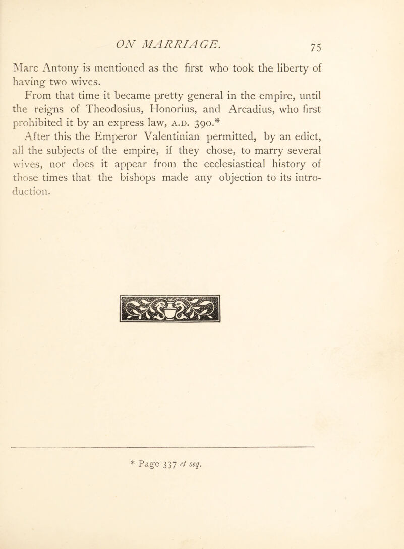 Marc Antony is mentioned as the first who took the liberty of having two wives. From that time it became pretty general in the empire, until the reigns of Theodosius, Honorius, and Arcadius, who first prohibited it by an express law, a.d. 390.* After this the Emperor Valentinian permitted, by an edict, all the subjects of the empire, if they chose, to marry several wives, nor does it appear from the ecclesiastical history of those times that the bishops made any objection to its intro¬ duction. * Page 337 et seq.