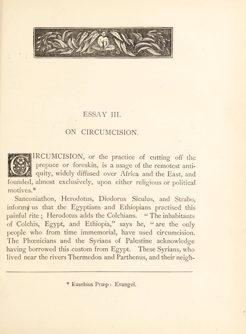 ON CIRCUMCISION. IRCUMCISION, or the practice of cutting off the prepuce or foreskin, is a usage of the remotest anti¬ quity, widely diffused over Africa and the East, and founded, almost exclusively, upon either religious or political motives.* Sanconiathon, Herodotus, Diodorus Siculus, and Strabo, inform^ us that the Egyptians and Ethiopians practised this painful rite ; Herodotus adds the Colchians. “ The inhabitants of Colchis, Egypt, and Ethiopia,” says he, “ are the only people who from time immemorial, have used circumcision. The Phoenicians and the Syrians of Palestine acknowledge having borrowed this custom from Egypt. These Syrians, who lived near the rivers Thermedon and Parthenus, and their neigh- * Eusebius Preep : Evangel.