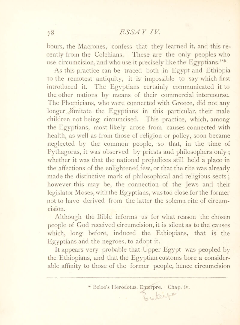 hours, the Macrones, confess that they learned it, and this re¬ cently from the Colchians. These are the only peoples who use circumcision, and who use it precisely like the Egyptians.”* As this practice can be traced both in Egypt and Ethiopia to the remotest antiquity, it is impossible to say which first introduced it. The Egyptians certainly communicated it to the other nations by means of their commercial intercourse. The Phoenicians, who were connected with Greece, did not any longer limitate the Egyptians in this particular, their male children not being circumcised. This practice, which, among the Egyptians, most likely arose from causes connected with health, as well as from those of religion or policy, soon became neglected by the common people, so that, in the time of Pythagoras, it was observed by priests and philosophers only ; whether it was that the national prejudices still held a place in the affections of the enlightened few, or that the rite was already made the distinctive mark of philosophical and religious sects ; however this may be, the connection of the Jews and their legislator Moses, with the Egyptians, was too close for the former not to have derived from the latter the solemn rite of circum¬ cision. Although the Bible informs us for what reason the chosen o people of God received circumcision, it is silent as to the causes which, long before, induced the Ethiopians, that is the Egyptians and the negroes, to adopt it. It appears very probable that Upper Egypt was peopled by the Ethiopians, and that the Egyptian customs bore a consider¬ able affinity to those of the former people, hence circumcision * Beloe’s Herodotus. Enterpre. Chap. iv.