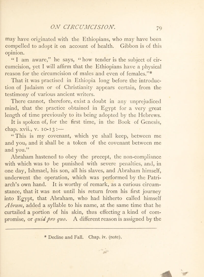 may have originated with the Ethiopians, who may have been compelled to adopt it on account of health. Gibbon is of this opinion. “ I am aware,” he says, “ how tender is the subject of cir¬ cumcision, yet I will affirm that the Ethiopians have a physical reason for the circumcision of males and even of females.”* That it was practised in Ethiopia long before the introduc¬ tion of Judaism or of Christianity appears certain, from the testimony of various ancient writers. There cannot, therefore, exist a doubt in any unprejudiced mind, that the practice obtained in Egypt for a very great length of time previously to its being adopted by the Hebrews. It is spoken of, for the first time, in the Book of Genesis, chap, xvii., v. 10-13 :— “ This is my covenant, which ye shall keep, between me and you, and it shall be a token of the covenant between me and you.” Abraham hastened to obey the precept, the non-compliance with which was to be punished with severe penalties, and, in one day, Ishmael, his son, all his slaves, and Abraham himself, underwent the operation, which was performed by the Patri¬ arch’s own hand. It is worthy of remark, as a curious circum¬ stance, that it was not until his return from his first journey into Egypt, that Abraham, who had hitherto called himself Abram, added a syllable to his name, at the same time that he curtailed a portion of his skin, thus effecting a kind of com¬ promise, or quid pro quo. A different reason is assigned by the * Decline and Fall. Chap. iv. (note).